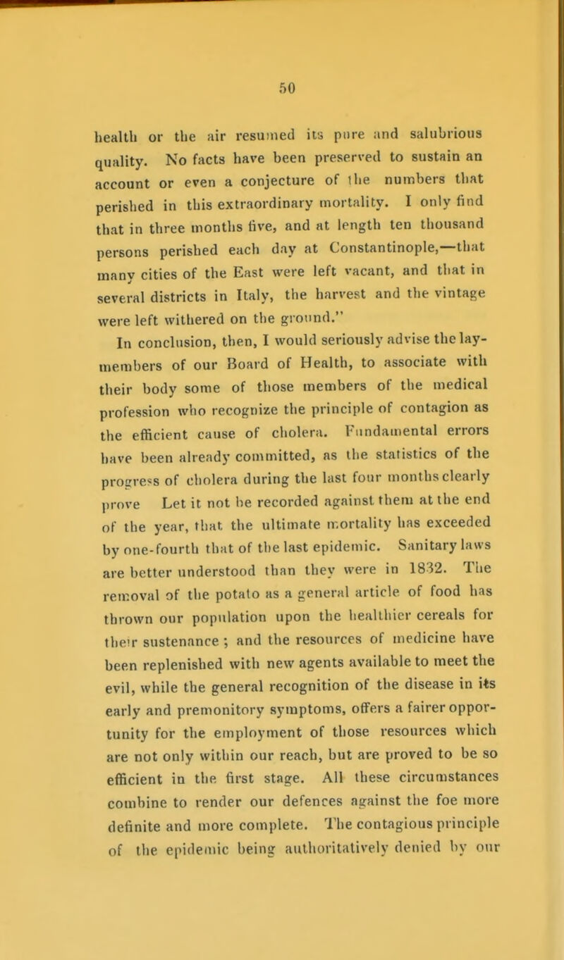 health or the air resumed its pure and salubrious quality. No facts have been preserved to sustain an account or even a conjecture of the numbers that perished in this extraordinary mortality. I only find that in three months five, and at length ten thousand persons perished each day at Constantinople,—that many cities of the East were left vacant, and that in several districts in Italy, the harvest and the vintage were left withered on the ground. In conclusion, then, I would seriously advise the lay- members of our Board of Health, to associate with their body some of those members of the medical profession who recognixe the principle of contagion as the efficient cause of cholera. Fundamental errors have been already committed, as the statistics of the progress of cholera during the last four months clearly prove Let it not be recorded against them at the end of the year, that the ultimate mortality has exceeded by one-fourth that of the last epidemic. Sanitary laws are better understood than they were in 1832. The removal of the potato as a general article of food has thrown our population upon the healthier cereals for their sustenance; and the resources of medicine have been replenished with new agents available to meet the evil, while the general recognition of the disease in its early and premonitory symptoms, offers a fairer oppor- tunity for the employment of those resources which are not only within our reach, but are proved to be so efficient in the first stage. All these circumstances combine to render our defences against the foe more definite and more complete. The contagious principle of the epidemic being authoritatively denied by our