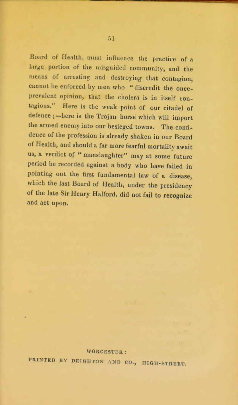Board of Healtli, must influence tlie practice of a large portioa of the misguided community, and tlie means of arresting and destroying that contagion, cannot be enforced by men who discredit the once- prevalent opinion, that the cholera is in itself con- tagious. Here is the weak point of our citadel of defence ;—here is the Trojan horse which will import the armed enemy into our besieged towns. The confi- dence of the profession is already shaken in our Board of Health, and should a far more fearful mortality await us, a verdict of  manslaughter may at some future period be recorded against a body who have failed in pointing out the first fundamental law of a disease, which the last Board of Health, under the presidency of the late Sir Henry Halford, did not fail to recognize and act upon. WORCESTER: PRINTED BY DEtGHTON ,\ND CO., HIGH-STREF.T.