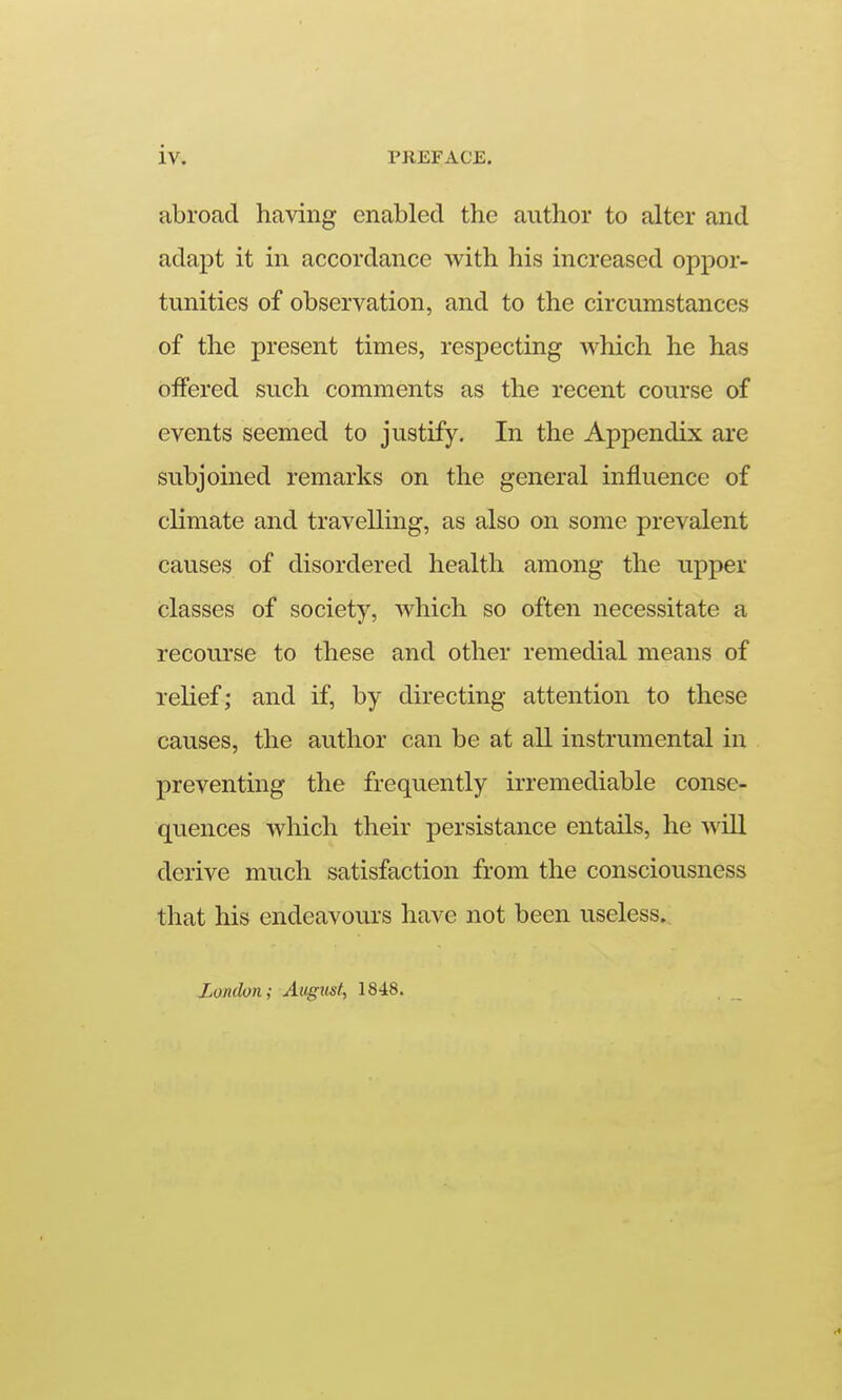 iv. PREFACE. abroad having enabled the author to alter and adapt it in accordance with his increased oppor- tunities of observation, and to the circumstances of the present times, respecting which he has oifered such comments as the recent course of events seemed to justify. In the Appendix are subjoined remarks on the general influence of climate and travellmg, as also on some prevalent causes of disordered health among the upper classes of society, which so often necessitate a recourse to these and other remedial means of relief; and if, by directing attention to these causes, the author can be at all instrumental in preventing the frequently irremediable conse- quences which their persistance entails, he will derive much satisfaction from the consciousness that his endeavours have not been useless. London; August, 1848.