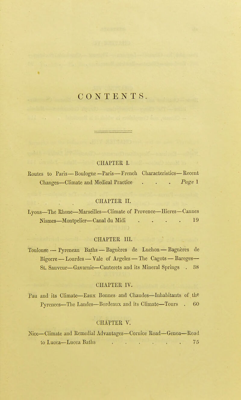 CHAPTER 1. Routes to Paris—Boulogne—Paris—French Characteristics—Recent Changes—Climate and Medical Practice . . . Page 1 CHAPTER n. Lyons—The Rhone—Marseilles—Climate of Provence—Hieres—Cannes Nismes—Montpelier—Canal du Midi . . . . 19 CHAPTER m. Toulouse — Pyrcnean Baths — Bagnh-cs de Luchon — Bagnferes de Bigorre — Lourdes — Vale of Argeles — The Cagots — Bareges— St. Sauveur—Gavamie—Cauterets and its Mineral Springs . 38 CHAPTER IV. Pau and its Climate—Eaux Bonnes and Cliaudes—Inhabitants of . the Pyrenees—The Landcs—Bordeaux and its Climate—Tours . 60 CHAVTER V. Nice—Climate and Remedial Advantages—Cornice Road—Genoa—Road to Lucca—Lucca Baths 75