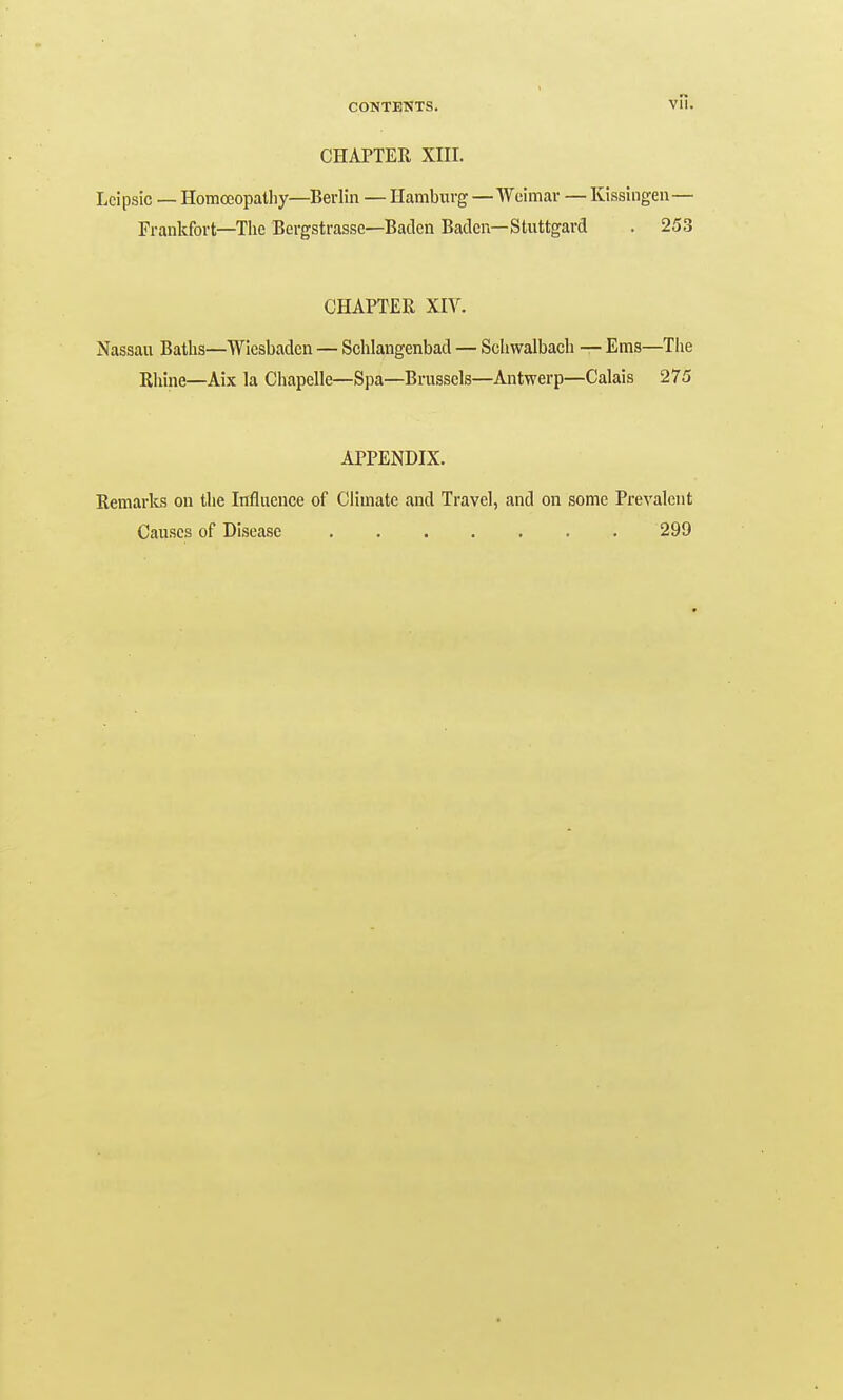 CHAPTER XIII. Lcipsic — Homceopatliy—Berlin — Hamburg—Weimar — Kissingen— Frankfort—The Bcrgstrasse—Baden Baden—Stuttgard . 253 CHAPTER XIV. Nassau Baths—Wiesbaden — Schlangenbad — Sclnvalbach — Ems—The Riiine—Aix la Chapelle—Spa—Brussels—Antwerp—Calais 275 APPENDIX. Remarlcs on the iTifluence of Climate and Travel, and on some Prevalent Causes of Disease 299