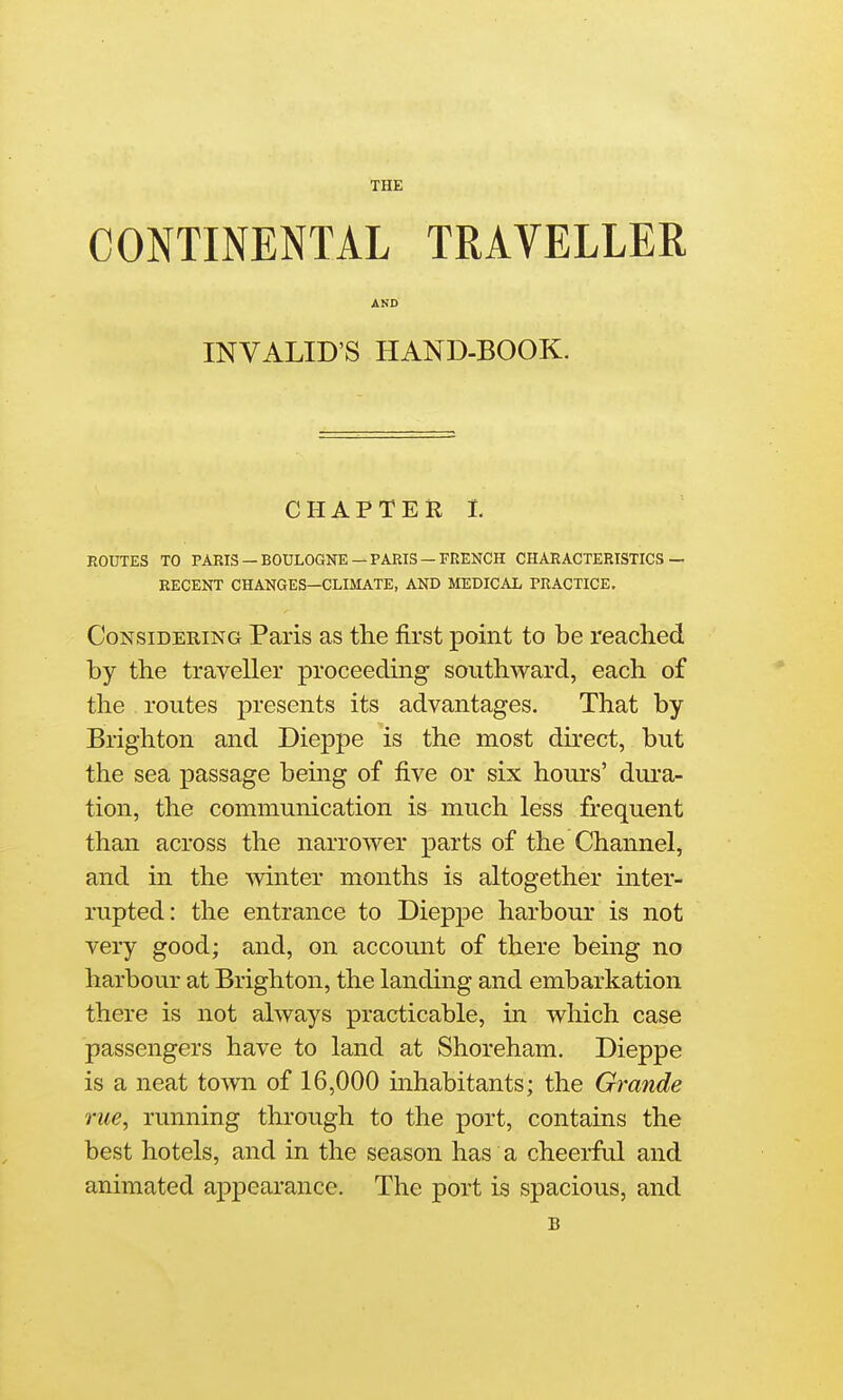 THE CONTINENTAL TRAVELLER AND INVALID'S HAND-BOOK. CHAPTER 1. ROUTES TO PARIS —BOULOGNE —PARIS —FRENCH CHARACTERISTICS — BECENT CHANGES—CLIMATE, AND MEDICAL PRACTICE. Considering Paris as the first point to be reached by the traveller proceeding southward, each of the routes presents its advantages. That by Brighton and Dieppe is the most direct, but the sea passage being of five or six hours' dura- tion, the communication is much less frequent than across the narrower parts of the Channel, and in the winter months is altogether inter- rupted: the entrance to Dieppe harbour is not very good; and, on account of there being no harbour at Brighton, the landing and embarkation there is not always practicable, m which case passengers have to land at Shoreham. Dieppe is a neat town of 16,000 inhabitants; the Grande rue, running through to the port, contains the best hotels, and in the season has a cheerful and animated appearance. The port is spacious, and B