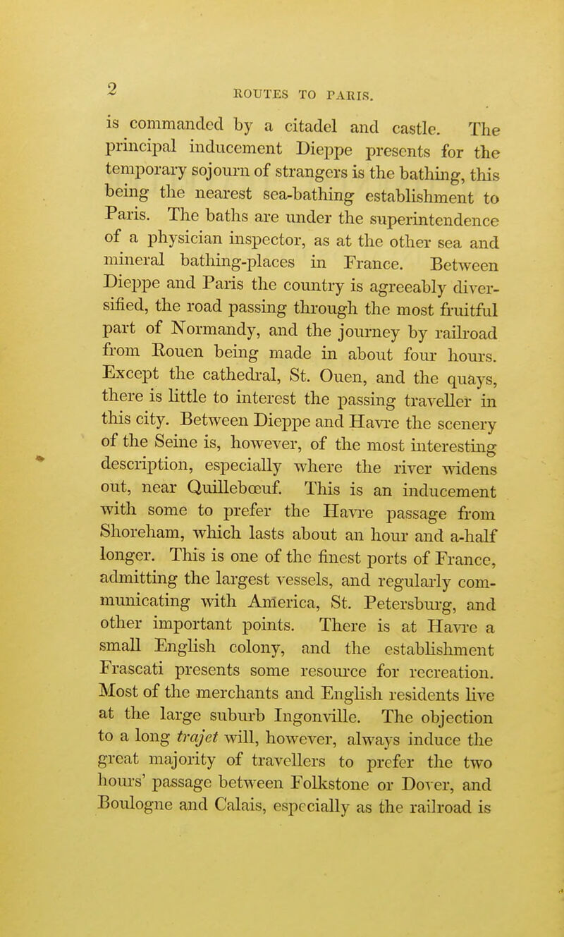 ^ ROUTES TO PARIS. is commanded by a citadel and castle. The principal inducement Dieppe presents for the temporary sojourn of strangers is the bathing, this being the nearest sea-bathing establishment to Paris. The baths are under the superintendence of a physician inspector, as at the other sea and mineral bathing-places in France. Between Dieppe and Paris the country is agreeably diver- sified, the road passing through the most fruitful part of Normandy, and the journey by railroad from Rouen being made in about four hours. Except the cathedi-al, St. Ouen, and the quays, there is little to interest the passing traveller in this city. Between Dieppe and Ha\Te the scenery of the Seine is, however, of the most interestmg description, especially where the river mdens out, near Quillebceuf. This is an inducement with some to prefer the Havi'e passage from Shoreham, which lasts about an hour and a-half longer. This is one of the finest ports of France, admitting the largest vessels, and regularly com- municating with America, St. Petersburg, and other important points. There is at Havi-e a small English colony, and the estabhshment Frascati presents some resource for recreation. Most of the merchants and English residents live at the large subiu-b Ingonville. The objection to a long trajet will, however, always induce the great majority of travellers to prefer the two hours' passage between Folkstone or Dover, and Boulogne and Calais, especially as the railroad is