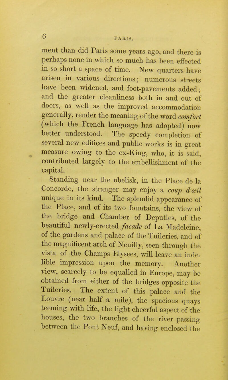 PARIS. ment than did Paris some years ago, and there is perhaps none in which so much has been effected in so short a space of time. New quarters have arisen in various dii-ections; numerous streets have been widened, and foot-pavements added ; and the greater cleanliness both in and out of doors, as well as the improved accommodation generally, render the meaning of the word comfort (which the French language has adopted) now better understood. The speedy completion of several new edifices and public works is in great measure owing to the ex-King, who, it is said, contributed largely to the embellishment of the capital. Standing near the obelisk, in the Place de la Concorde, the stranger may enjoy a coup d'oeil unique in its land. The splendid appearance of the Place, and of its two fountains, the view of the bridge and Chamber of Deputies, of the beautifid newly-erected facade of La Madeleine, of the gardens and palace of the Tuileries, and of the magnificent arch of Neuilly, seen thi-ough the vista of the Champs Elysees, Avill leave an inde- lible impression upon the memory. Another view, scarcely to be equalled in Europe, may be obtained from either of the bridges opposite the TuHeries. The extent of tliis palace and tlie Louvre (near half a mile), the spacious quays teeming with life, the Hght cheerfid aspect of the houses, the two branches of the river passing between the Pont Neuf, and having enclosed the