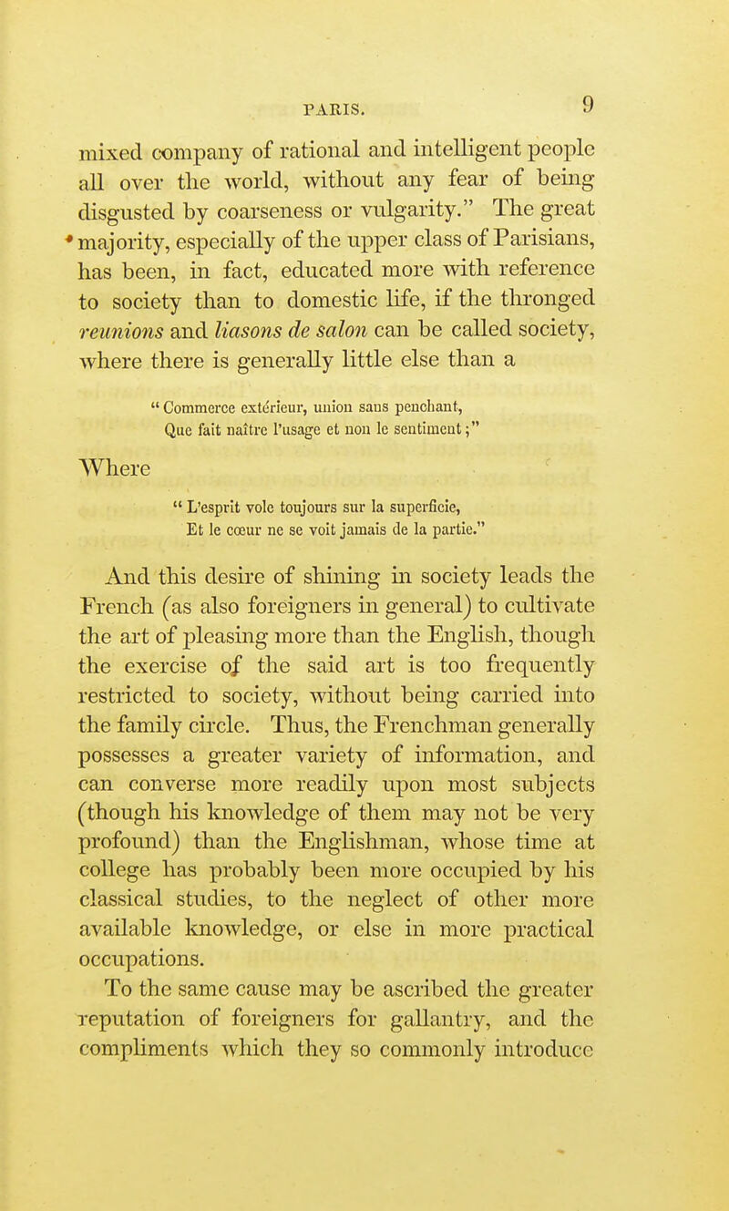 mixed company of rational and intelligent people aU over tlie world, without any fear of being disgusted by coarseness or vulgarity. The great ♦majority, especially of the upper class of Parisians, has been, in fact, educated more with reference to society than to domestic life, if the thronged reunions and Masons de salon can be called society, where there is generally little else than a  Commerce exterieur, union sans penchant, Que fait naitrc I'lisage et uon le sentiment; Where  L'esprit vole toujours siir la superficie, Et le coeur ne se voit jamais de la partie. And this desire of shining m society leads the French (as also foreigners in general) to cultivate the art of pleasing more than the English, though the exercise of the said art is too frequently restricted to society, without being carried into the family circle. Thus, the Frenchman generally possesses a greater variety of information, and can converse more readily upon most subjects (though his knowledge of them may not be very profound) than the Englishman, whose time at college has probably been more occupied by his classical studies, to the neglect of other more available knowledge, or else in more practical occupations. To the same cause may be ascribed the greater reputation of foreigners for gallantry, and the comphments which they so commonly introduce