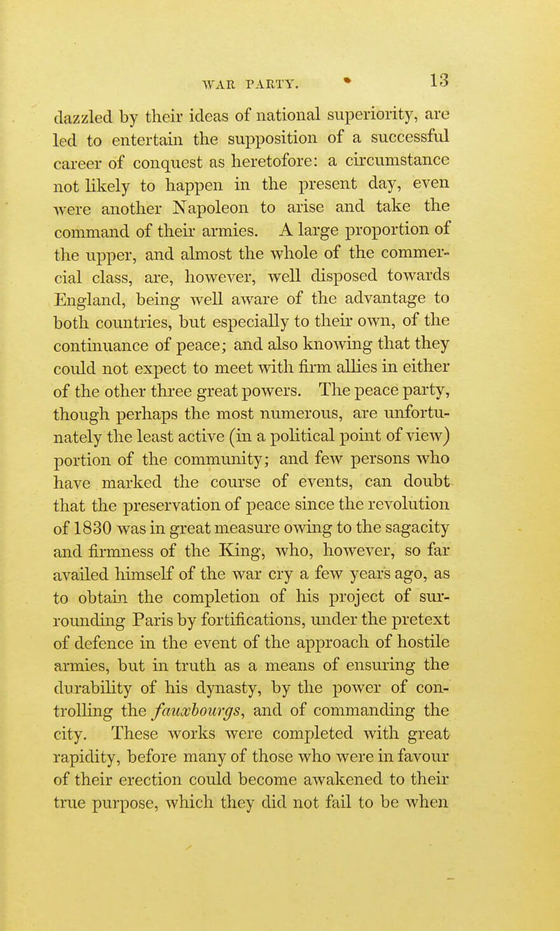 ^yAn party. dazzled by their ideas of national superiority, are led to entertain the supposition of a successful career of conquest as heretofore: a circumstance not likely to happen in the present day, even were another Napoleon to arise and take the command of their armies. A large proportion of the upper, and almost the whole of the commer- cial class, are, however, well disposed towards England, being well aware of the advantage to both coimtries, but especially to their own, of the continuance of peace; and also knowing that they could not expect to meet with firm allies in either of the other thi-ee great powers. The peace party, though perhaps the most numerous, are unfortu- nately the least active (in a political point of view) portion of the community; and few persons who have marked the course of events, can doubt that the preservation of peace since the revolution of 1830 was in great measure owing to the sagacity and firmness of the King, who, however, so far availed liimself of the war cry a few years ago, as to obtain, the completion of his project of sur- rounding Paris by fortifications, under the pretext of defence in the event of the approach of hostile armies, but in truth as a means of ensuring the durability of his dynasty, by the power of con- trolling the fauxhourgs, and of commanding the city. These works were completed with great rapidity, before many of those who were in favour of their erection could become awakened to their true purpose, which they did not fail to be when