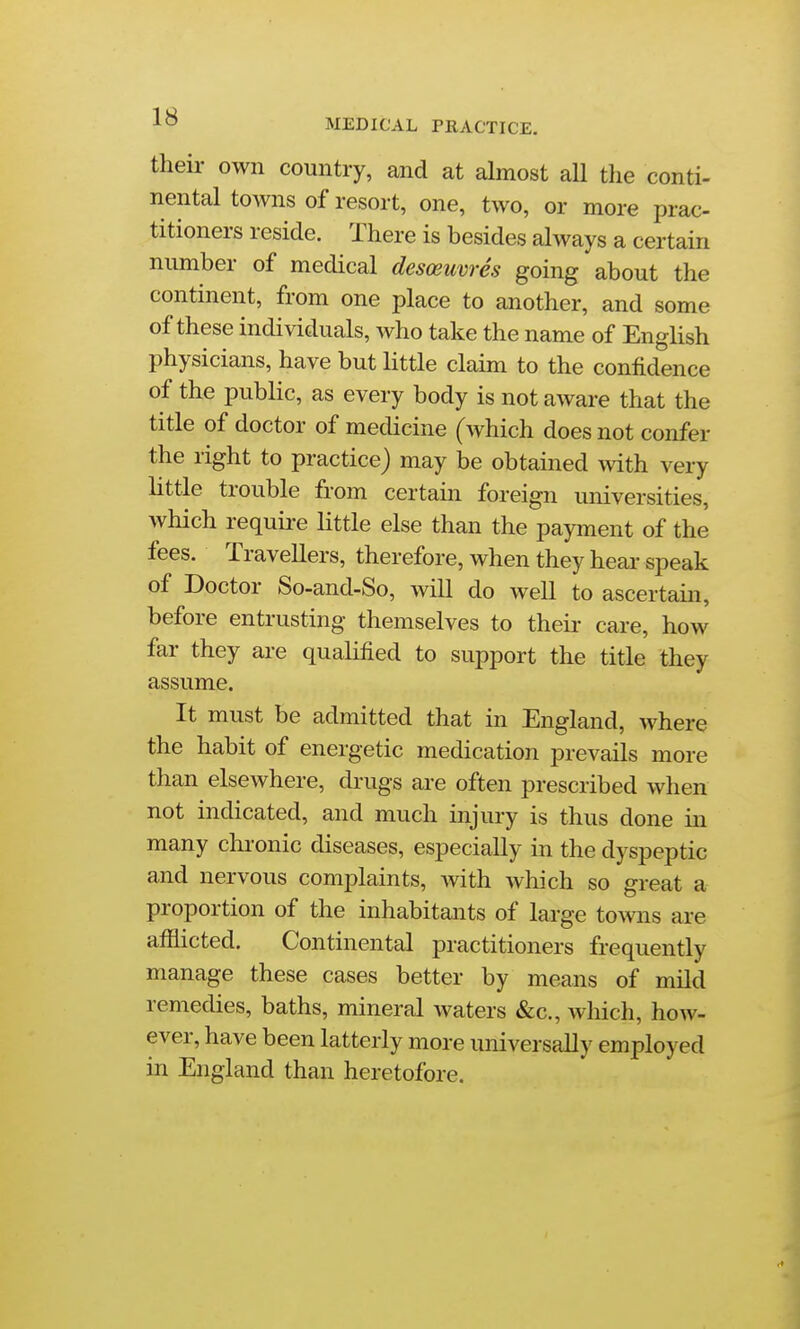 MEDICAL PRACTICE. their own country, and at almost all the conti- nental towns of resort, one, two, or more prac- titioners reside. There is besides always a certain number of medical desoeuvres going about the continent, from one place to another, and some of these individuals, who take the name of English physicians, have but little claim to the confidence of the public, as every body is not aware that the title of doctor of medicine (which does not confer the right to practice) may be obtained with very little trouble from certain foreign universities, which requii-e little else than the payment of the fees. Travellers, therefore, when they hear speak of Doctor So-and-So, will do well to ascertain, before entrusting themselves to theii- care, how far they are quahfied to support the title they assume. It must be admitted that in England, where the habit of energetic medication prevails more than elsewhere, drugs are often prescribed when not indicated, and much injury is thus done in many chronic diseases, especially in the dyspeptic and nervous complaints, with which so great a proportion of the inhabitants of large towns are afflicted. Continental practitioners frequently manage these cases better by means of mild remedies, baths, mineral waters &c., which, how- ever, have been latterly more universally employed in England than heretofore.