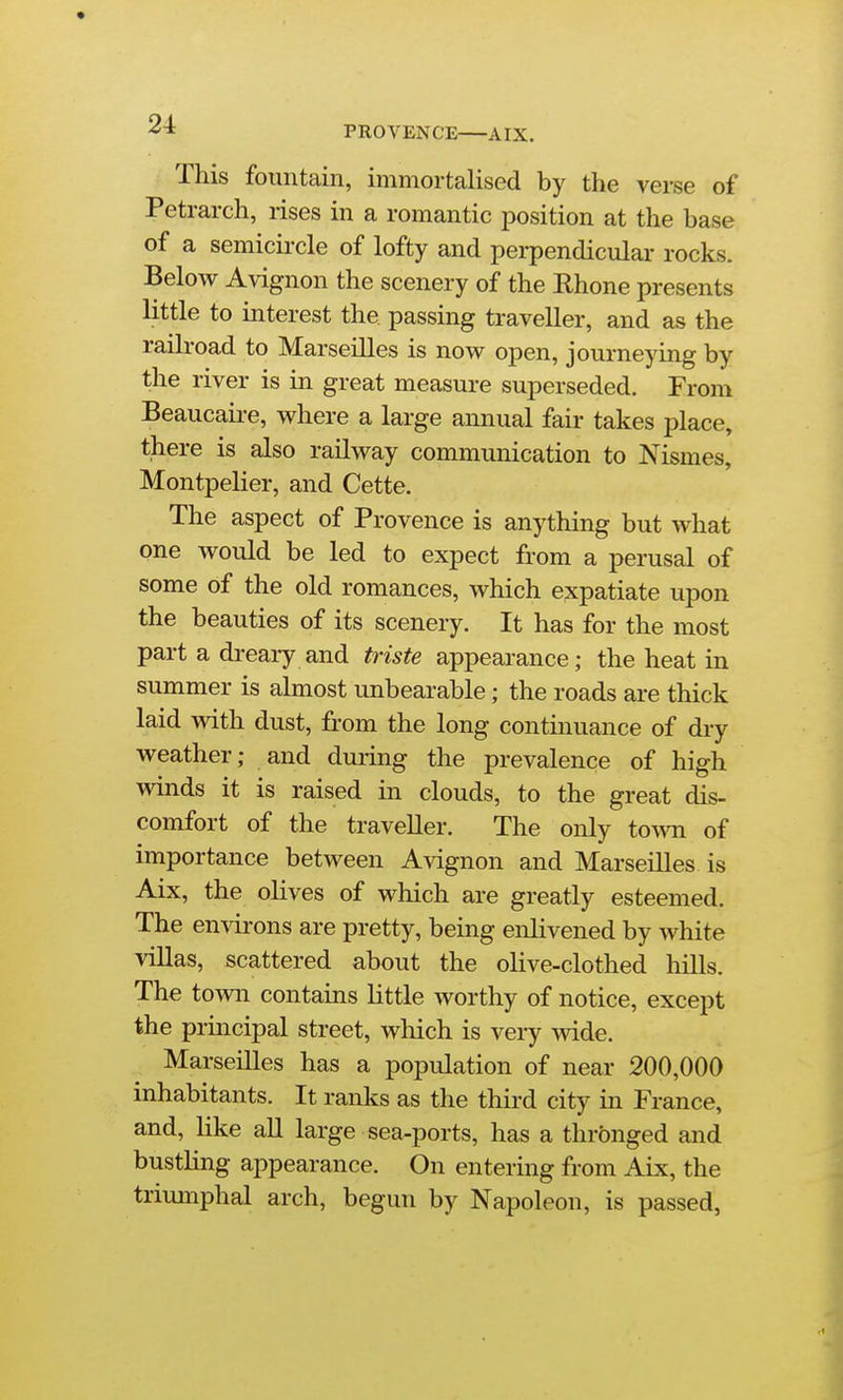 PROVENCE AIX. This fountain, immortalised by the verse of Petrarch, rises in a romantic position at the base of a semicii-cle of lofty and perpendicular rocks. Below Avignon the scenery of the Rhone presents httle to interest the passing traveller, and as the raili-oad to Marseilles is novs^ open, joui*neying by the river is in great measure superseded. From Beaucau-e, where a large annual fair takes place, there is also railway communication to Nismes, Montpelier, and Cette. The aspect of Provence is anything but what one would be led to expect from a perusal of some of the old romances, which expatiate upon the beauties of its scenery. It has for the most part a dreary and triste appearance; the heat in summer is almost unbearable; the roads are thick laid with dust, from the long continuance of dry weather; and during the prevalence of high winds it is raised in clouds, to the great dis- comfort of the traveller. The only toAvn of importance between Avignon and Marseilles is Aix, the olives of which are greatly esteemed. The environs are pretty, being enlivened by white villas, scattered about the olive-clothed hills. The town contains little worthy of notice, except the principal street, which is very wide. Marseilles has a population of near 200,000 inhabitants. It ranks as the thii-d city in France, and, like all large sea-ports, has a thrbnged and busthng appearance. On entering from Aix, the triumphal arch, begun by Napoleon, is passed,