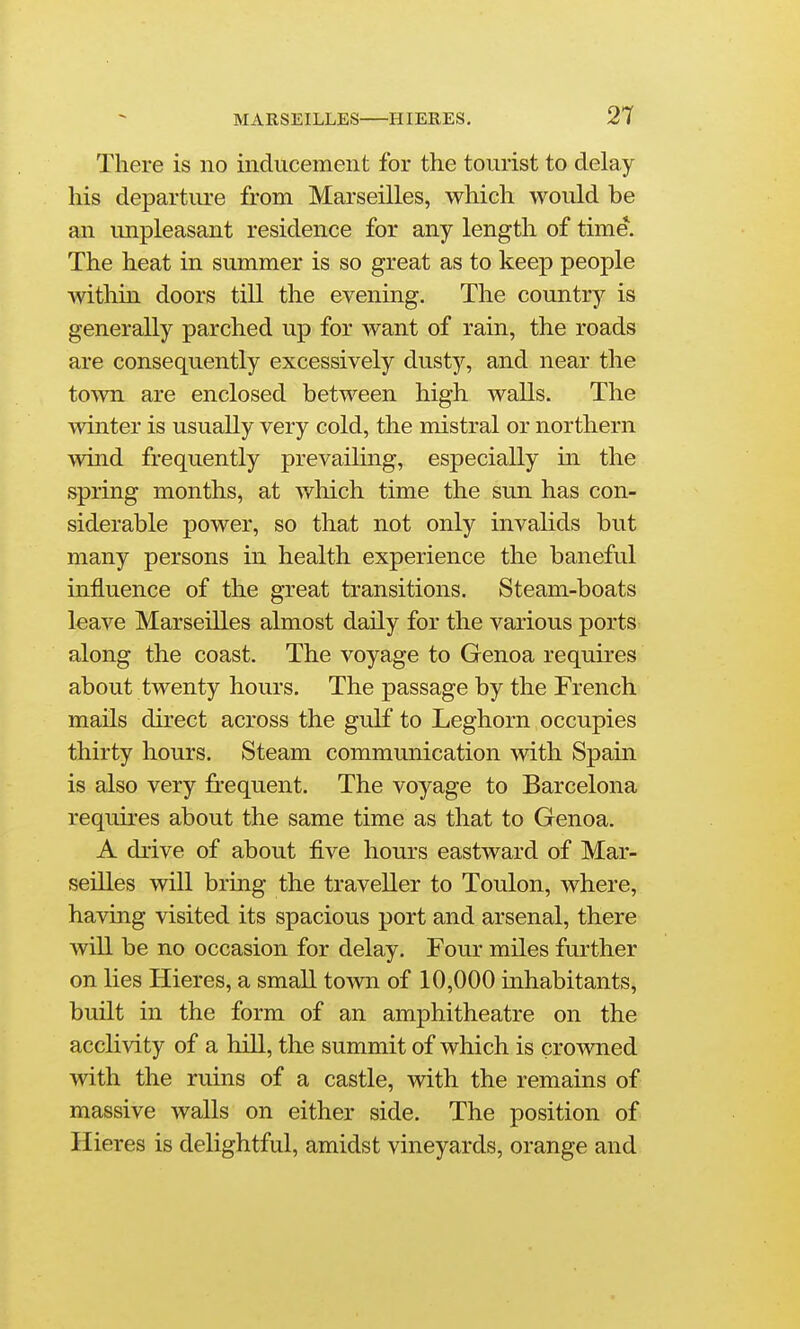 There is no inducement for the tourist to delay his departiu'e from Marseilles, which would be an unpleasant residence for any length of time. The heat in summer is so great as to keep people within doors till the evening. The country is generally parched up for want of rain, the roads are consequently excessively dusty, and near the town are enclosed between high walls. The winter is usually very cold, the mistral or northern wind frequently prevailing, especially in the spring months, at which time the sun has con- siderable power, so that not only invalids but many persons in health experience the baneful influence of the great transitions. Steam-boats leave Marseilles almost daily for the various ports along the coast. The voyage to Genoa requires about twenty hours. The passage by the French mails direct across the gulf to Leghorn occupies thirty hours. Steam communication with Spain is also very frequent. The voyage to Barcelona requires about the same time as that to Genoa. A drive of about five hours eastward of Mar- seilles will bring the traveller to Toulon, where, having visited its spacious port and arsenal, there will be no occasion for delay. Four miles further on lies Hieres, a small town of 10,000 inhabitants, built in the form of an amphitheatre on the acclivity of a hill, the summit of which is crowned with the ruins of a castle, with the remains of massive walls on either side. The position of Hieres is delightful, amidst vineyards, orange and