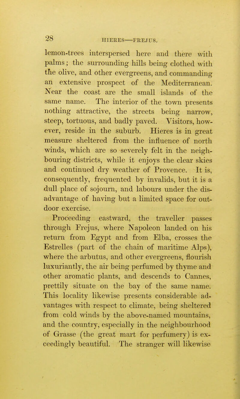 HIERES FREJUS. lemon-trees interspersed here and there with palms; the surrounding hills being clothed with the olive, and other evergreens, and commanding an extensive prospect of the Mediterranean. Near the coast are the small islands of the same name. The interior of the town presents nothing attractive, the streets bemg narrow, steep, tortuous, and badly paved. Visitors, how- ever, reside in the suburb. Hieres is in great measure sheltered from the influence of north winds, which are so severely felt in the neigh- bouring districts, while it enjoys the clear skies and continued dry weather of Provence. It is, consequently, frequented by invalids, but it is a dull place of sojourn, and labours under the dis- advantage of having but a limited space for out- door exercise. Proceeding eastward, the traveller passes through Frejus, where Napoleon landed on his return from Egypt and from Elba, crosses the Estrelles (part of the chain of maritime Alps), where the arbutus, and other evergreens, flourish luxuriantly, the air being perfumed by thyme and other aromatic plants, and descends to Cannes, prettily situate on the bay of the same name. This locality likewise presents considerable ad- vantages with respect to climate, being sheltered from cold winds by the above-named mountains, and the country, especially in the neighboui'hood of Grasse (the great mart for perfumery) is ex- ceedingly beautiful. The stranger will likemse