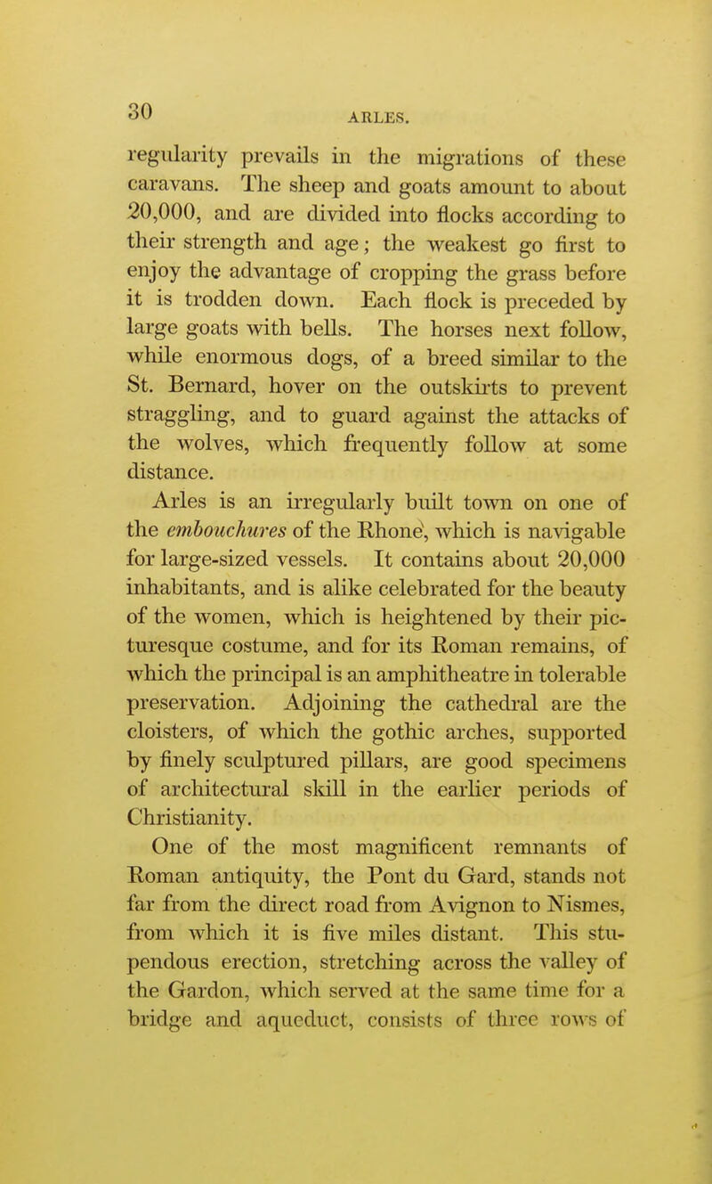 ARLES. regularity prevails in the migrations of these caravans. The sheep and goats amount to about 20,000, and are divided into flocks according to their strength and age; the weakest go first to enjoy the advantage of cropping the grass before it is trodden down. Each flock is preceded by large goats with bells. The horses next follow, while enormous dogs, of a breed similar to the St. Bernard, hover on the outskirts to prevent straggling, and to guard against the attacks of the wolves, which frequently follow at some distance. Aries is an irregularly built town on one of the embouchures of the Rhone', which is navigable for large-sized vessels. It contains about 20,000 inhabitants, and is alike celebrated for the beauty of the women, which is heightened by their pic- turesque costume, and for its Roman remains, of which the principal is an amphitheatre in tolerable preservation. Adjoining the cathedral are the cloisters, of which the gothic arches, supported by finely sculptured pillars, are good specimens of architectural sldll in the earlier periods of Christianity. One of the most magnificent remnants of Roman antiquity, the Pont du Gard, stands not far from the direct road from Avignon to Nismes, from which it is five miles distant. This stu- pendous erection, stretching across the valley of the Gardon, which served at the same time for a bridge and aqueduct, consists of three rows of