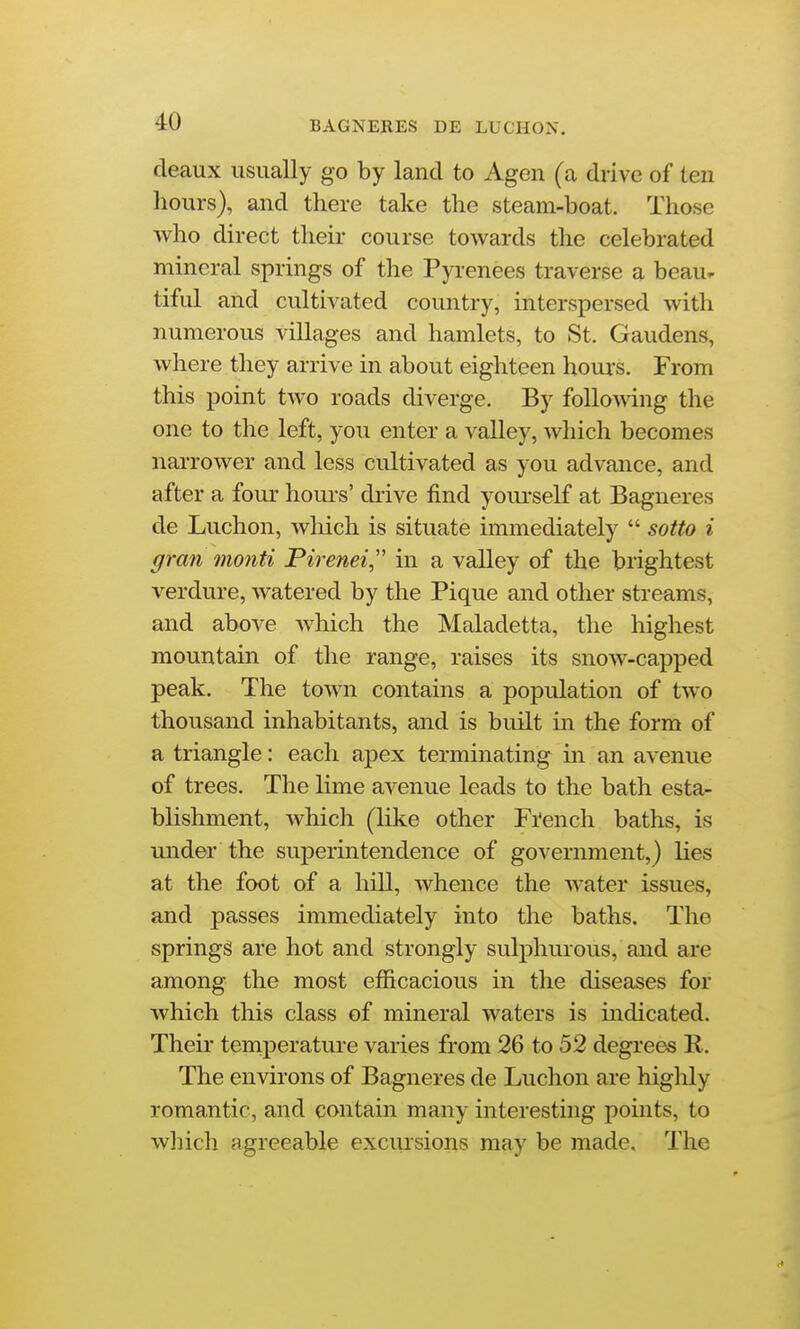 deaux usually go by land to Agen (a drive of ten hours), and there take the steam-boat. Those who direct their course towards the celebrated mineral springs of the Pyrenees traverse a beau^ tiful and cultivated country, interspersed with numerous villages and hamlets, to St. Gaudens, where they arrive in about eighteen hours. From this point two roads diverge. By follomng the one to the left, you enter a valley, which becomes narrower and less cultivated as you advance, and after a four hours' drive find yourself at Bagneres de Luchon, which is situate immediately  sotto i gran monti Pirenei,'' in a valley of the brightest verdure, watered by the Pique and other streams, and above which the Maladetta, the highest mountain of the range, raises its snow-capped peak. The town contains a population of two thousand inhabitants, and is built in the form of a triangle: each apex terminating in an avenue of trees. The lime avenue leads to the bath esta- blishment, which (like other Fi'ench baths, is under the superintendence of government,) lies at the foot of a hill, whence the water issues, and passes immediately into the baths. The spring^ are hot and strongly sulphurous, and are among the most efficacious in the diseases for which this class of mineral waters is indicated. Their teniperature varies from 26 to 52 degrees R. The environs of Bagneres de Luchon are highly romantic, and contain many interesting points, to which agreeable exclusions may be made. The