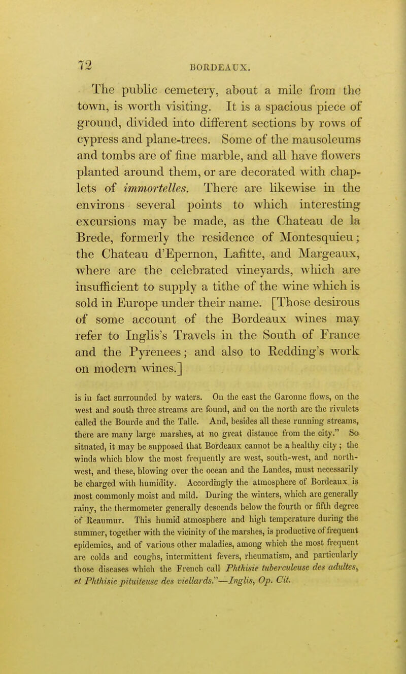 Tlie public cemetery, about a mile from the town, is worth visiting. It is a spacious piece of ground, divided into different sections by rows of cypress and plane-trees. Some of the mausoleums and tombs are of fine marble, and all have flowers planted around them, or are decorated with chap- lets of immortelles. There are likewise in the envii'ons several points to which interesting excursions may be made, as the Chateau de la Brede, formerly the residence of Montesquieu; the Chateau d'Epernon, Lafitte, and Margeaux, where are the celebrated vineyards, which are insufficient to supply a tithe of the wine wliich is sold in Europe under their name. [Those desu-ous of some account of the Bordeaux wines may refer to Inglis's Travels in the South of France and the Pyrenees; and also to Redding's work on modern wines.] is ill fact snrrouncled by waters. Ou tbe east the Garonne flows, on the west and south three streams are found, and on the north are the rivulets called the Bourde and the Talle. And, besides all these running streams, there are many large marshes, at no great distance from the city. So situated, it may be supposed that Bordeaux cannot be a healthy city; the winds which blow the most frequently are west, south-west, and north- west, and these, blowing over the ocean and the Landes, must necessarily be charged with humidity. Accordingly the atmosphere of Bordeaux is most commonly moist aud mild. During the winters, which are generally rainy, the thermometer generally descends below the fourth or fifth degree of Reaumur. This humid atmosphere and high temperature during the summer, together with the vicinity of the marshes, is productive of frequent epidemics, and of various other maladies, among which the most frequent are colds and coughs, intermittent fevers, rheumatism, and pai'ticularly those diseases which the French call Phthisie iuberciUeuse des adultes^ et Phthisie pituiteuse des viellards.'—Inglis, Op. Cit.