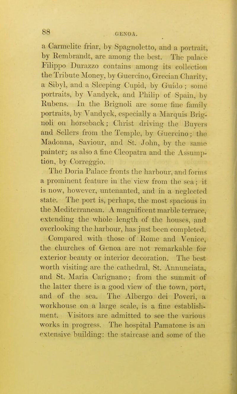 a Carmelite friar, by Spagnoletto, and a portrait, by Rembrandt, are among the best. The palace Filippo Durazzo contains among its collection the Tribute Money, by Guercino, Grecian Charity, a Sibyl, and a Sleeping Cupid, by Guido ; some portraits, by Vandyck, and Philip of Spain, by Rubens. In the Brignoli are some fine family portraits, by Vandyck, especially a Marquis Brig- noli on horseback; Christ driving the Buyers and Sellers from the Temple, by Guercino; tlie Madonna, Saviour, and St. John, by the same painter; as also a fine Cleopatra and the Assump- tion, by Correggio. The Doria Palace fronts the harbour, and forms a prominent feature m the vieAV from the sea; it is now, however, imtenanted, and in a neglected state. The port is, perhaps, the most spacious in the Mediterranean. A magnificent marble terrace, extending the whole length of the houses, and overlooldng the harbour, has just been completed. Compared with those of Rome and Venice, the churches of Genoa are not remarkable for exterior beauty or interior decoration. The best worth visiting are the cathedral, St. Annunciata, and St. Maria Carignano; from the summit of the latter there is a good view of the town., port, and of the sea. The Albergo dei Poveri, a workhouse on a large scale, is a fine estabhsh- ment. Visitors are admitted to see the various works in progress. The hospital Pamatone is an extensive building: the staircase and some of the