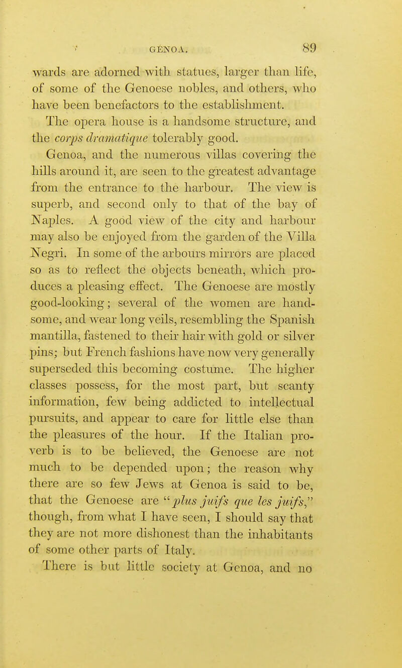 wards are adorned with statues, larger than life, of some of the Genoese nobles, and others, who have been benefactors to the establishment. The opera house is a handsome structure, and the corps dramatique tolerably good. Genoa, and the numerous villas covering the hills around it, are seen to the greatest advantage from the entrance to the harbour. The view is superb, and second only to that of the bay of Naples. A good view of the city and harbour may also be enjoyed from the garden of the Villa Negri. In some of the arbours mirrors are placed so as to reflect the objects beneath, which pro- duces a pleasing effect. The Genoese are mostly good-looking; several of the women are hand- some, and wear long veils, resembling the Spanish mantilla, fastened to theii' hair with gold or silver pins; but French fashions have now very generally superseded this becoming costume. The higher classes possess, for the most part, but scanty information, few being addicted to intellectual pursuits, and appear to care for little else than the pleasures of the hour. If the Italian pro- verb is to be believed, the Genoese are not much to be depended upon; the reason why there are so few Jews at Genoa is said to be, that the Genoese are plus juifs que les juifs,'' though, from what I have seen, I should say that they are not more dishonest than the inhabitants of some other parts of Italy. There is but little society at Genoa, and no