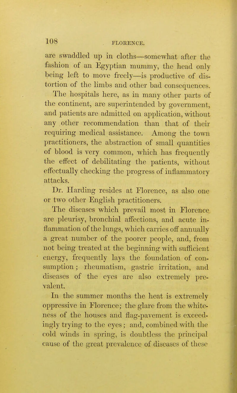are swaddled up in cloths—somewhat after tlie fashion of an Egyptian mummy, the head only being left to move freely—is productive of dis- tortion of the limbs and other bad consequences. The hospitals here, as in many other parts of the continent, are superintended by government, and patients are admitted on application, without any other recommendation than that of their requiring medical assistance. Among the town practitioners, the abstraction of small quantities of blood is very common, which has fi'equently the effect of debilitating the patients, -without effectually checking the progress of inflammatory attacks. Dr. Harding resides at Florence, as also one or two other English practitioners. The diseases which prevail most in Florence are pleurisy, bronchial affections, and acute in- flammation of the lungs, which carries off annually a great number of the poorer people, and, from not being treated at the beginning with sufficient energy, frequently lays the foundation of con- sumption ; rheumatism, gastric irritation, and diseases of the eyes are also extremely pre- valent. Li the summer months the heat is extremely ojjpressive in Florence; the glare from the white- ness of the houses and flag-jiavement is exceed- ingly trying to the eyes; and, combined with the cold winds in spring, is doubtless the principal cause of the great prevalence of diseases of these