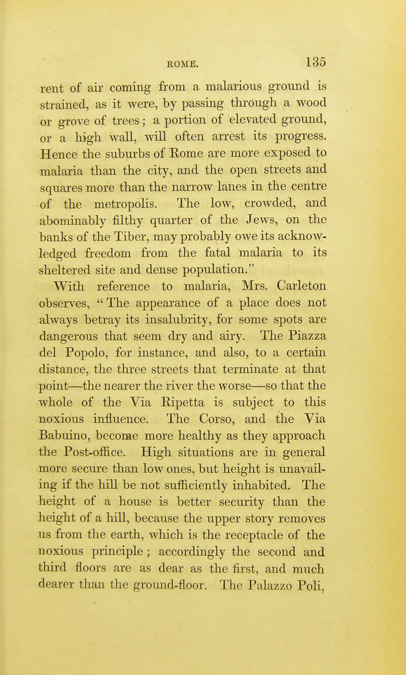 rent of air coming from a malarious ground is strained, as it were, by passing through a wood or grove of trees; a portion of elevated ground, or a high wall, wiU often arrest its progress. Hence the suburbs of Rome are more exposed to malaria than the city, and the open streets and squai-es more than the narrow lanes in the centre of the metropolis. The low, crowded, and abominably filthy quarter of the Jews, on the banks of the Tiber, may probably owe its acknow- ledged freedom from the fatal malaria to its sheltered site and dense population. With reference to malaria, Mrs. Carleton observes,  The appearance of a place does not always betray its insalubrity, for some spots are dangerous that seem dry and airy. The Piazza del Popolo, for instance, and also, to a certain distance, the three streets that terminate at that point—the nearer the river the worse—so that the whole of the Via Ripetta is subject to this noxious influence. The Corso, and the Via Babuino, become more healthy as they approach the Post-office. High situations are in general more secure than low ones, but height is unavail- ing if the hiU be not sufficiently inhabited. The height of a house is better security than the height of a hill, because the upper story removes us from the earth, which is the receptacle of the noxious principle; accordingly the second and third floors are as dear as the first, and much dearer than the ground-floor. The Palazzo Poli,