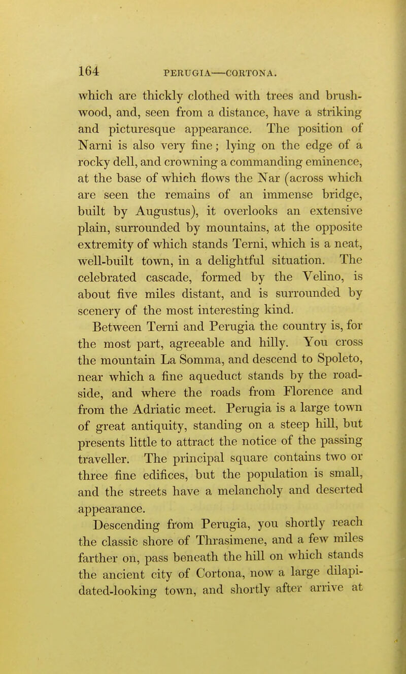 which are thickly clothed with trees and brush- wood, and, seen from a distance, have a striking and picturesque appearance. The position of Narni is also very fine; lying on the edge of a rocky dell, and crowning a commanding eminence, at the base of which flows the Nar (across which are seen the remains of an immense bridge, built by Augustus), it overlooks an extensive plain, surrounded by mountains, at the opposite extremity of which stands Terni, which is a neat, well-built town, in a delightful situation. The celebrated cascade, formed by the Velino, is about five miles distant, and is surroimded by scenery of the most interesting kind. Between Terni and Perugia the country is, for the most part, agreeable and hilly. You cross the mountain La Somma, and descend to Spoleto, near which a fine aqueduct stands by the road- side, and where the roads from Florence and from the Adriatic meet. Perugia is a large town of great antiquity, standing on a steep hill, but presents little to attract the notice of the passing traveller. The principal square contains two or three fine edifices, but the population is small, and the streets have a melancholy and deserted appearance. Descending from Perugia, you shortly reach the classic shore of Thrasimene, and a few miles farther on, pass beneath the hill on which stands the ancient city of Cortona, now a large dilapi- dated-looking town, and shortly after arrive at