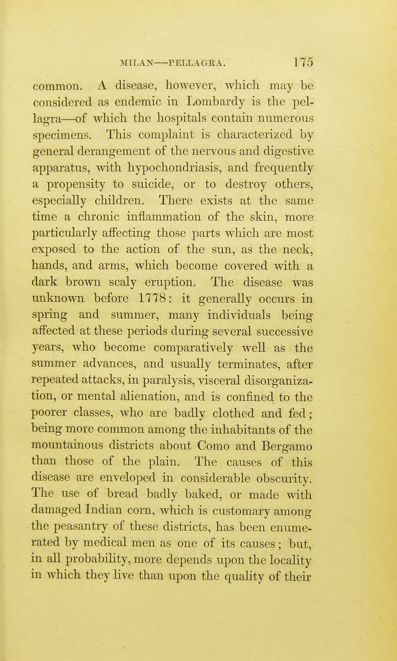 common. A disease, however, which may be considered as endemic in Lombardy is the pel- lagra—of which the hospitals contain numerous specimens. This complaint is characterized by general derangement of the nervous and digestive apparatus, with hypochondriasis, and frequently a propensity to suicide, or to destroy others, especially children. There exists at the same time a chronic inflammation of the skin, more particularly aflecting those parts which are most exposed to the action of the sun, as the neck, hands, and arms, which become covered with a dark brown scaly eruption. The disease was unknown before 1778: it generally occurs in spring and summer, many individuals being affected at these periods during several successive years, who become comparatively well as the summer advances, and usually terminates, after repeated attacks, in paralysis, visceral disorganiza- tion, or mental alienation, and is confined to the poorer classes, who are badly clothed and fed; being more common among the inhabitants of the mountainous districts about Como and Bergamo than those of the plain. The causes of this disease are enveloped in considerable obscurity. The use of bread badly baked, or made with damaged Indian corn, which is customary among the peasantry of these districts, has been enume- rated by medical men as one of its causes; but, in all probability, more depends upon the locality in which they live than upon the quality of their