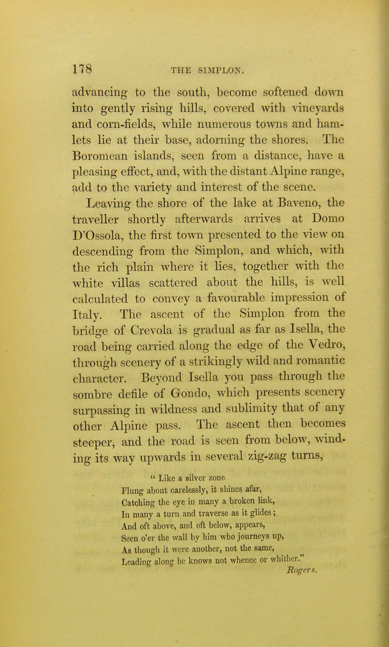 advancing to the south, become softened down. into gently rising hills, covered with vineyards and corn-fields, while numerous towns and ham- lets lie at their base, adorning the shores. The Boromean islands, seen from a distance, have a pleasing effect, and, with the distant Alpine range, add to the variety and interest of the scene. Leaving the shore of the lake at Baveno, the traveller shortly afterwards arrives at Domo D'Ossola, the first town presented to the view on descending from the Simplon, and which, mth the rich plain where it lies, together with the white villas scattered about the hiUs, is well calculated to convey a favourable impression of Italy. The ascent of the Simplon from the bridge of Crevola is gradual as far as I sella, the road being carried along the edge of the Vedro, through scenery of a strikingly wild and romantic character. Beyond Isella you pass through the sombre defile of Gondo, which presents scenery surpassuig in wildness and sublimity that of any other Alpine pass. The ascent then becomes steeper, and the road is seen from below, wind- ing its way upwards in several zig-zag turns, *' Like a silver zone Flung about carelessly, it shines afar, Catching the eye iu many a broken link, In many a turn and traverse as it glides; And oft above, and oft below, appears, Seen o'er the wall by him who journeys up. As though it were another, not the same. Leading along he knows not whence or whither. Rogers.