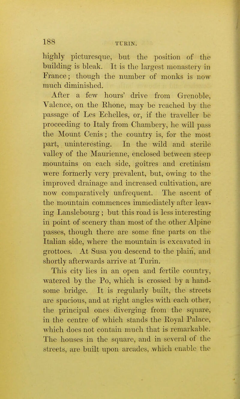 TURIN. highly jiicturcsque, but the position of the building is bleak. It is the largest monastery in France; though the number of monks is now much diminished. After a few hours' drive from Grenoble, Valence, on the Ehone, may be reached by the passage of Les Echelles, or, if the traveller be proceeding to Italy from Chambery, he will pass the Mount Cenis; the country is, for the most part, uninteresting. In the wild and sterile valley of the Maurienne, enclosed between steep mountains on each side, goitres and cretinism were formerly very prevalent, but, owing to the improved drainage and increased cultivation, are now comparatively unfrequent. The ascent of the mountain commences immediately after leav- ing Lanslebourg; but this road is less interesting in point of scenery than most of the other Alpine passes, though there are some fine parts on the Italian side, where the mountain is excavated in grottoes. At Susa you descend to the plaiii, and shortly afterwards arrive at Turin. This city lies in an open and fertile country, watered by the Po, which is crossed by a hand- some bridge. It is regularly built, the streets are spacious, and at right angles with each other, the princijial ones diverging from the square, in the centre of which stands the Royal Palace, which does not contain much that is remarkable. The houses in the square, and in several of the streets, are built upon arcades, which enable the
