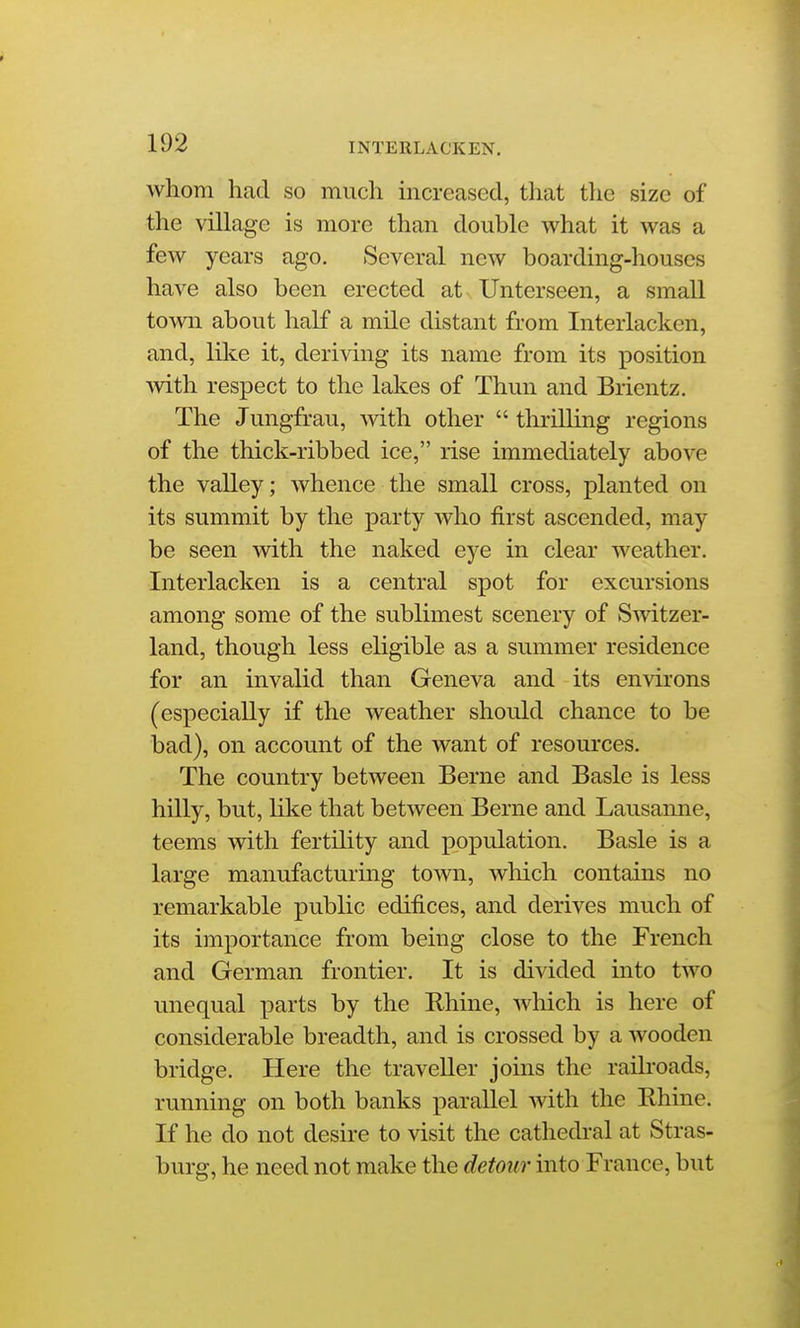 whom had so much increased, that the size of the village is more than double what it was a few years ago. Several new boarding-houses have also been erected at-. Unterseen, a small town about half a mile distant from Interlacken, and, like it, deriving its name from its position with respect to the lakes of Thun and Brientz. The Jungfrau, with other thrilling regions of the thick-ribbed ice, rise immediately above the valley; whence the small cross, planted on its summit by the party who first ascended, may be seen with the naked eye in clear weather. Interlacken is a central spot for excursions among some of the sublimest scenery of Switzer- land, though less eligible as a summer residence for an invalid than Geneva and its environs (especially if the weather should chance to be bad), on account of the want of resources. The country between Berne and Basle is less hilly, but, like that between Berne and Lausanne, teems wdth fertility and population. Basle is a large manufacturing town, which contains no remarkable public edifices, and derives much of its importance from being close to the French and German frontier. It is divided into two unequal parts by the Rhine, which is here of considerable breadth, and is crossed by a wooden bridge. Here the traveller joins the raih'oads, running on both banks parallel with the Rhine. If he do not desire to visit the cathedi-al at Stras- burg, he need not make the detour into France, but