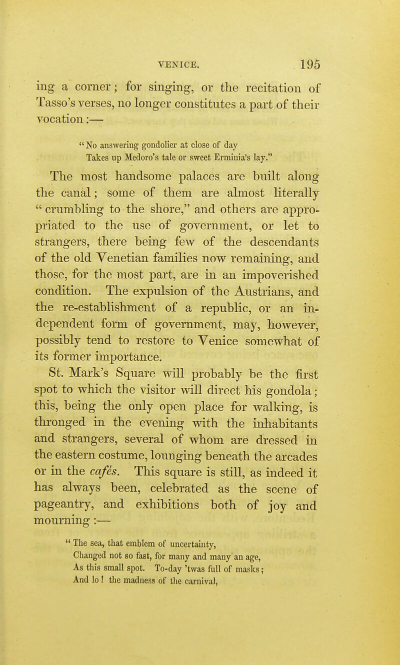 ing a corner; for singing, or the recitation of Tasso's verses, no longer constitutes a part of their vocation:—  No answering gondolier at close of day Takes up Medoro's tale or sweet Erminia's lay. The most handsome palaces are built along the canal; some of them are almost literally  crumbling to the shore, and others are appro- priated to the use of government, or let to strangers, there being few of the descendants of the old Venetian families now remaining, and those, for the most part, are in an impoverished condition. The expulsion of the Austrians, and the re-establishment of a republic, or an in- dependent form of government, may, however, possibly tend to restore to Venice somewhat of its former importance. St. Mark's Square will probably be the first spot to which the visitor will direct his gondola ; this, being the only open place for walking, is thi-onged in the evening with the inhabitants and strangers, several of whom are dressed in the eastern costume, lounging beneath the arcades or in the cafes. This square is still, as indeed it has always been, celebrated as the scene of pageantry, and exhibitions both of joy and mourning:—  The sea, that emblem of uncertainty, Changed not so fast, for many and many an age, As this small spot. To-day 'twas full of masks; And lo! the madness of tlie carnival,