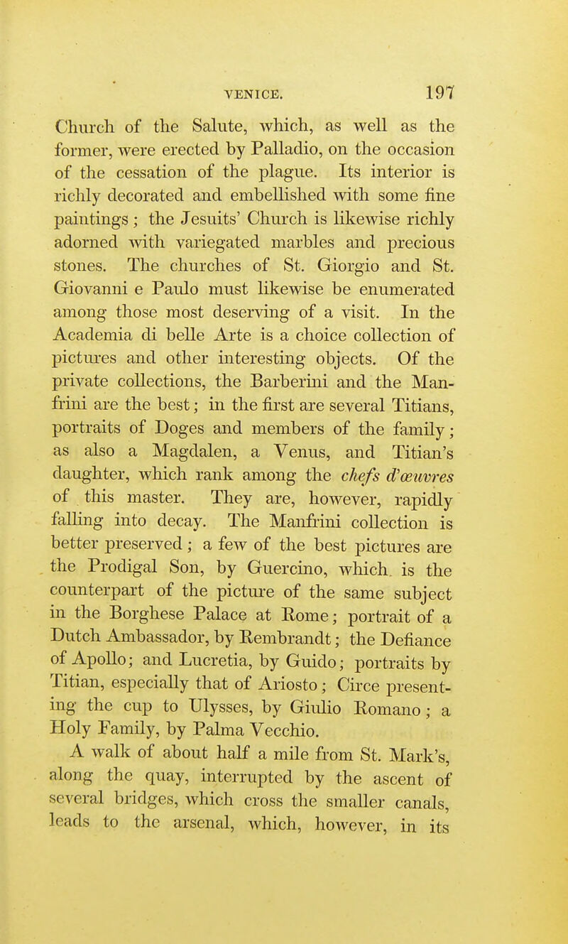 Church of the Salute, which, as well as the former, were erected by Palladio, on the occasion of the cessation of the plague. Its interior is richly decorated and embellished Avith some fine paintings; the Jesuits' Church is liliewise richly adorned with variegated marbles and precious stones. The churches of St. Giorgio and St. Giovanni e Paulo must likewise be enumerated among those most deserving of a visit. In the Academia di belle Arte is a choice collection of pictures and other interesting objects. Of the private collections, the Barberini and the Man- fi-ini are the best; in the first are several Titians, portraits of Doges and members of the family; as also a Magdalen, a Venus, and Titian's daughter, which rank among the chefs d'ceuvres of this master. They are, however, rapidly falling into decay. The Manfrini collection is better preserved ; a few of the best pictures are the Prodigal Son, by Guercino, which, is the counterpart of the pictui-e of the same subject in the Borghese Palace at Rome; portrait of a Dutch Ambassador, by Rembrandt; the Defiance of ApoUo; and Lucretia, by Guide; portraits by Titian, especially that of Ariosto; Circe present- ing the cup to Ulysses, by Giulio Romano; a Holy Family, by Palma Vecchio. A walk of about half a mile from St. Mark's, along the quay, interrupted by the ascent of several bridges, which cross the smaller canals, leads to the arsenal, which, however, in its