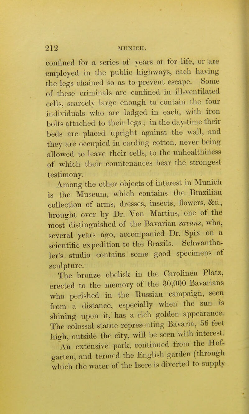 confined for a series of years or for life, or are employed in the public highways, each having the legs chained so as to prevent escape. Some of these criminals are confined in ill-ventilated cells, scarcely large enough to contain the four individuals who are lodged in each, with iron bolts attached to their legs; in the day-time their beds are placed upright against the wall, and they are occupied in carding cotton, never being allowed to leave their cells, to the unhealthiness of which their countenances bear the strongest testimony. Among the other objects of interest in Munich is the Museum, which contains the Brazilian collection of arms, dresses, insects, flowers, &c., brought over by Dr. Von Martins, one of the most distinguished of the Bavarian savans, who, several years ago, accompanied Dr. Spix on a scientific expedition to the Brazils. Schwantha- ler's studio contains some good specimens of sculpture. The bronze obelisk in the Carolinen Platz, erected to the memory of the 30,000 Bavarians who perished in the Russian campaign, seen from a distance, especially when the siui is shining upon it, has a rich golden appearance. The colossal statue representmg Bavaria, 56 feet high, outside the city, will be seen with interest. An extensive park, continued from the Hof- garten, and termed the English garden (through wliich the water of the Isere is diverted to supply