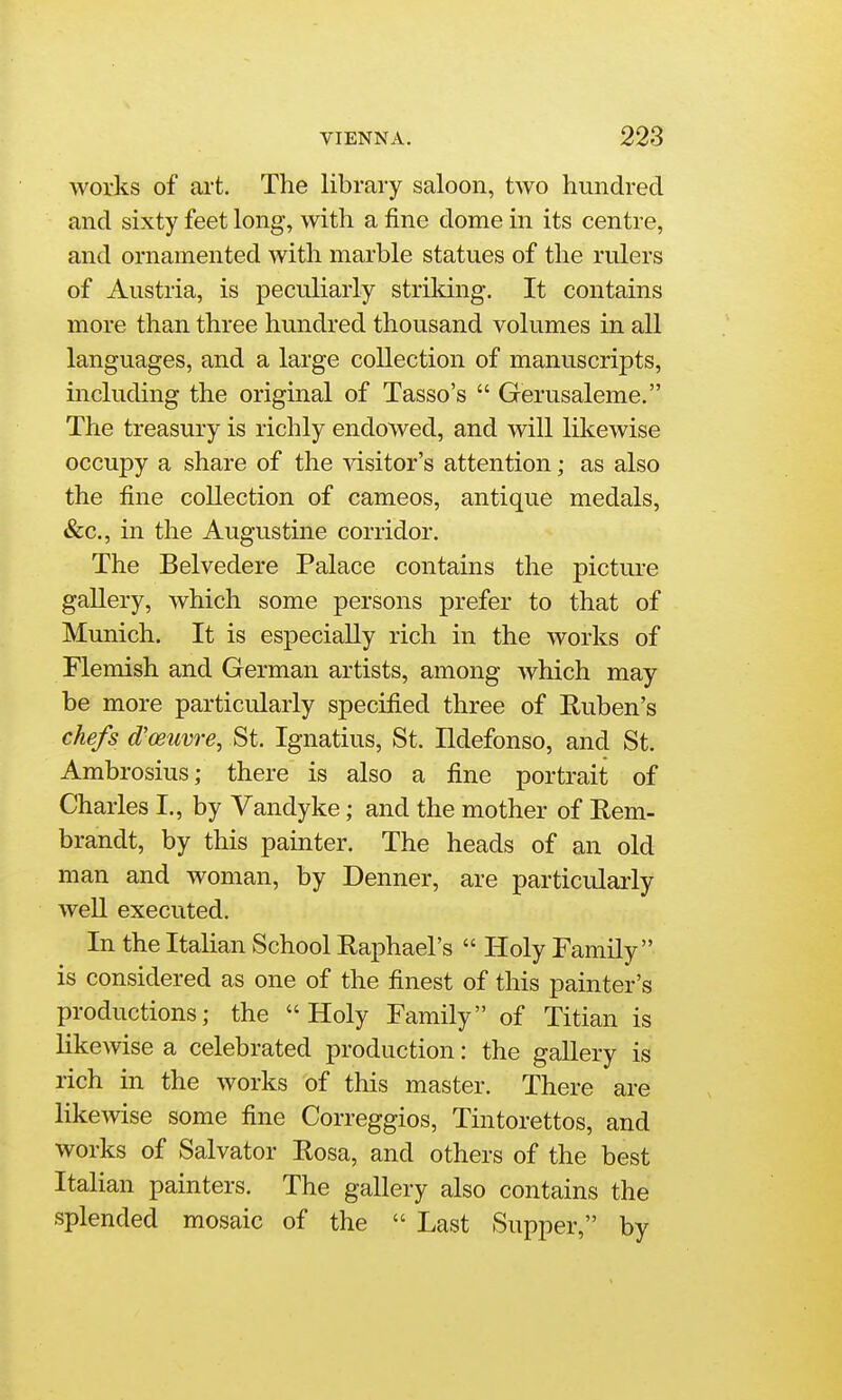 works of ai't. The library saloon, two hundred and sixty feet long, with a fine dome in its centre, and ornamented with marble statues of the rulers of Austria, is peculiarly striking. It contains more than three hundred thousand volumes in all languages, and a large collection of manuscripts, including the original of Tasso's  Gerusaleme. The treasury is richly endowed, and will liliewise occupy a share of the \dsitor's attention; as also the fine collection of cameos, antique medals, &c., in the Augustine corridor. The Belvedere Palace contains the picture gallery, which some persons prefer to that of Munich. It is especially rich in the works of Flemish and German artists, among which may be more particularly specified three of Ruben's chefs d'oeuvre, St. Ignatius, St. Ildefonso, and St. Ambrosius; there is also a fine portrait of Charles I., by Vandyke; and the mother of Rem- brandt, by this painter. The heads of an old man and woman, by Denner, are particularly well executed. In the Italian School Raphael's  Holy Family is considered as one of the finest of this painter's productions; the Holy Family of Titian is likewise a celebrated production: the gallery is rich in the works of this master. There are likcAvise some fine Correggios, Tintorettos, and works of Salvator Rosa, and others of the best ItaHan painters. The gallery also contains the splended mosaic of the  Last Supper, by