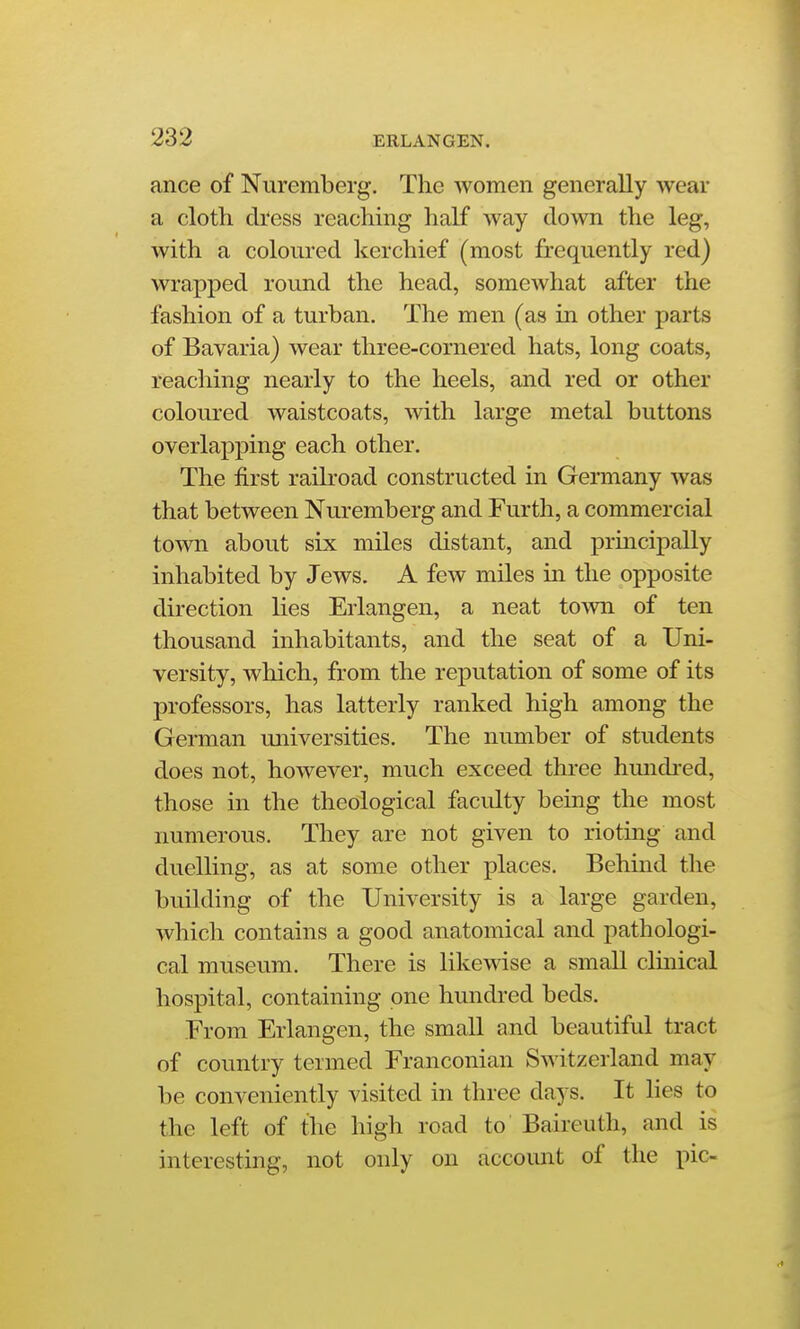 ance of Nuremberg. The women generally wear a cloth dress reaching half way down the leg, with a coloured kerchief (most frequently red) wrapped round the head, somewhat after the fashion of a turban. The men (as in other parts of Bavaria) wear three-cornered hats, long coats, reaching nearly to the heels, and red or other coloured waistcoats, with large metal buttons overlapping each other. The first raikoad constructed in Germany was that between Nuremberg and Furth, a commercial toAvn about six miles distant, and prmcipally inhabited by Jews. A few miles in the opposite direction lies Erlangen, a neat town of ten thousand inhabitants, and the seat of a Uni- versity, which, from the reputation of some of its professors, has latterly ranked high among the German universities. The number of students does not, however, much exceed three hundi-ed, those in the theological faculty being the most numerous. They are not given to rioting and duelling, as at some other places. Behind the building of the University is a large garden, which contains a good anatomical and pathologi- cal museum. There is likewise a small clinical hospital, containing one hundred beds. From Erlangen, the small and beautiful tract of country termed Franconian Switzerland may be conveniently visited in three days. It lies to the left of the high road to Baireuth, and is interesting, not only on accoimt of the pic-