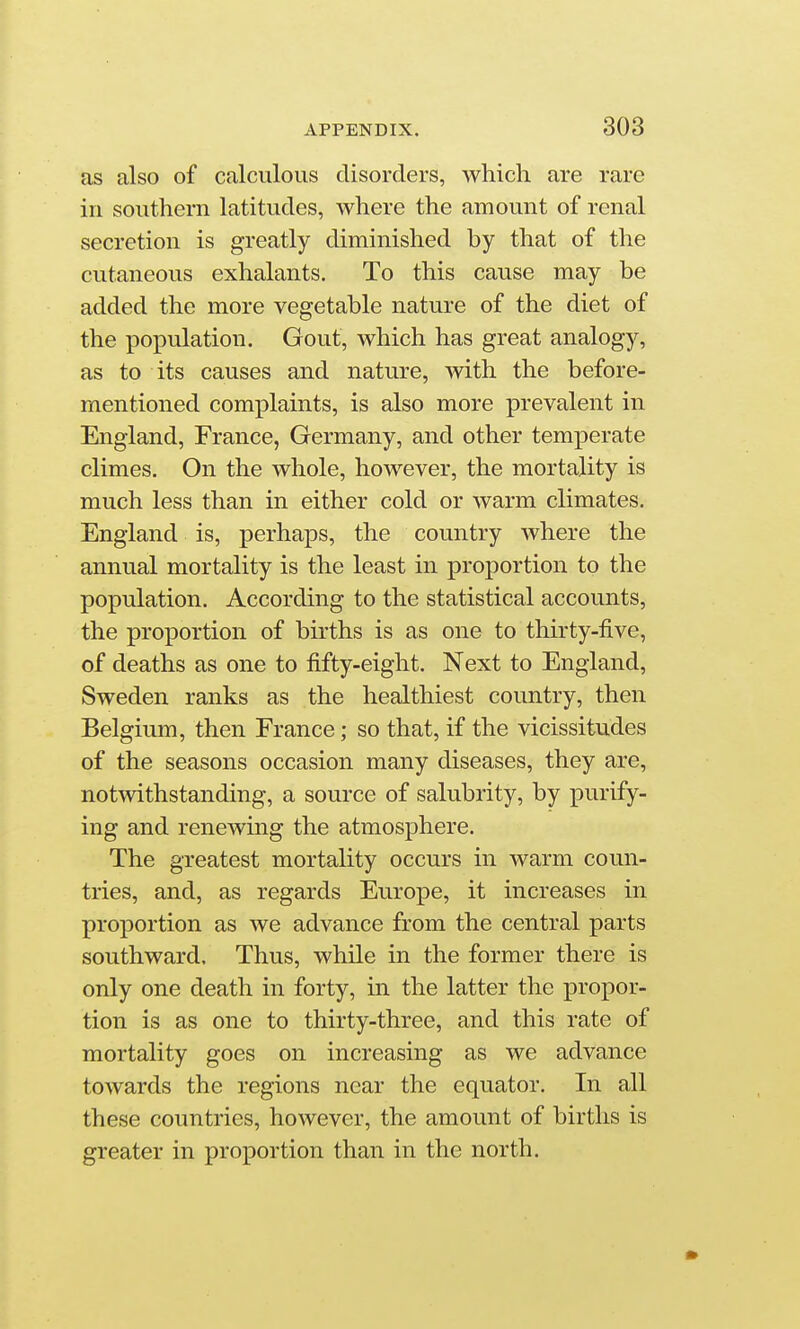 as also of calculous disorders, which are rare in southern latitudes, where the amount of renal secretion is greatly diminished by that of the cutaneous exhalants. To this cause may be added the more vegetable nature of the diet of the population. Gout, which has great analogy, as to its causes and nature, with the before- mentioned complaints, is also more prevalent in England, France, Germany, and other temperate climes. On the whole, however, the mortality is much less than in either cold or warm climates. England is, perhaps, the country where the annual mortality is the least in proportion to the population. According to the statistical accounts, the proportion of births is as one to thirty-five, of deaths as one to fifty-eight. Next to England, Sweden ranks as the healthiest country, then Belgium, then France; so that, if the vicissitudes of the seasons occasion many diseases, they are, notwithstanding, a source of salubrity, by purify- ing and renewing the atmosphere. The greatest mortality occurs in warm coun- tries, and, as regards Europe, it increases in proportion as we advance from the central parts southward. Thus, while in the former there is only one death in forty, in the latter the propor- tion is as one to thirty-three, and this rate of mortality goes on increasing as we advance towards the regions near the equator. In all these countries, however, the amount of births is greater in proportion than in the north.