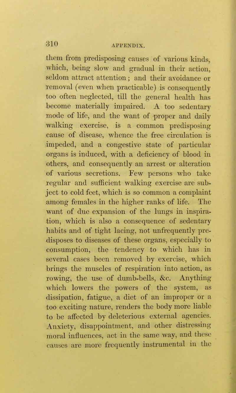 them from predisposing causes of various kinds, which, being sIoav and gradual in their action, seldom attract attention; and their avoidance or removal (even when practicable) is consequently too often neglected, tiU the general health has become materially impaired. A top sedentary mode of Hfe, and the want of proper and daily walking exercise, is a common predisposing cause of disease, whence the free circulation is impeded, and a congestive state of particular organs is induced, with a deficiency of blood in others, and consequently an arrest or alteration of various secretions. Few persons who take regular and sufficient walking exercise are sub- ject to cold feet, which is so common a complaint among females in the higher ranks of life. The want of due expansion of the lungs in inspu'a- tion, which is also a consequence of sedentary habits and of tight lacing, not unfrequently pre- disposes to diseases of these organs, especially to consumption, the tendency to which has in several cases been removed by exercise, which brings the muscles of respiration into action, as rowing, the use of dumb-bells, &c. Anything which lowers the powers of the system, as dissipation, fatigue, a diet of an improper or a too exciting nature, renders the body more liable to be affected by deleterious external agencies. Anxiety, disappointment, and other distressing moral influences, act in the same way, and these causes are more frequently instrumental in the