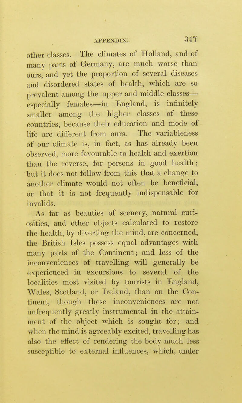 other classes. The climates of Holland, and of many parts of Germany, are much worse than ours, and yet the proportion of several diseases and disordered states of health, which are so prevalent among the upper and middle classes— especially females—in England, is infinitely smaller among the higher classes of these countries, because their education and mode of life are different from ours. The variableness of our climate is, in fact, as has already been observed, more favourable to health and exertion than the reverse, for persons in good health; but it does not follow from this that a change to another climate would not often be beneficial, or that it is not frequently indispensable for invalids. As far as beauties of scenery, natural curi- osities, and other objects calculated to restore the health, by diverting the mind, are concerned, the British Isles possess equal advantages with many parts of the Continent; and less of the inconveniences of travelling will generally be experienced in excursions to several of the localities most visited by tourists in England, Wales, Scotland, or Ireland, than on the Con- tinent, though these inconveniences are not unfrequently greatly instrumental in the attain- ment of the object which is sought for; and when the mind is agreeably excited, travelling has also the effect of rendering the body much less susceptible to external influences, which, under