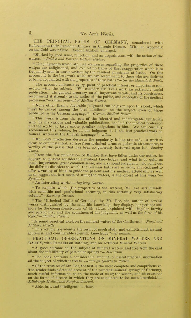 THE rJlINCIPAL BATHS OF GERMANY, considcied with Eefereiice to their Ifunicdial IClIicacy in Clironic Disease. Willi an Appendix on tlie Cold-wutur Cure. Second Kdition, enlarged. Marked by good sense, rcllcctioii, and an acquaintance with the action of the waters.—British and Fojvii/n Mcdiml Review. The judgments which Sir Lee expresses regarding the properties of these wafers are enliglitened, and exhibit no traces of that exaggeration whicli is so I'requently seen in works written by the resident physicians at baths. On this account it is the best work which we can recommend to those who are desirous of being acquauited with the properties of these baths.—G'aiefie Medicale de Paris. The account embraces every point of practical interest or importance con- nected with the subject. We consider Mi-. Lee's work an extremely useful publication. Its general accm-aey on all important details, and its conciseness, recommend it strongly to the notice of the pubUc, and especially of the medical profession.—Dublin Journal of Medical Science. None other than a favorable judgment can be given upon this book, which must be ranked among the best handbooks on the subject, even of those pubUshed in the German language.—G't)v;ifijt Mediad lieoiew. This work is from the pen of the talented and indefatigable gentleman who, by his various and valuable publications, has laid the medical profession and the world at large mider peculiar obligations to him. We can cordially recommend this volume, for in our judgment, it is the best practical work on mineral waters in the English language.—Atlas. Mr. Lee's production deserves the popularity it has attained. A work so clear, so circumstantial, so free from technical terms or pedantic abstruseness, is worthy of the praise that has been so generally bestowed upon it.—Sunday Times. From the few publication of Mr. Lee that have fallen under our notice, he appears to possess considerable medical knowledge; and what is of quite as much importance, great common sense, iind a rational judgment. To point out the different disorders to which the German baths are (jcneraUy adapted, and to offer a variety of hints to guide the patient and his medical attendant, as well as to suggest the best mode of using the waters, is the object of this work.— Spectator. An interesting work.—Augsburg Qazctle. To explain which (the properties of the waters), Mr. Lee sets himself, with scientific and professional accuracy, in this certainly very satisfactory volume.—Literary Oazctte. The 'Principal Baths of Germany,' by Mr. Lee, the author of several works distinguished by the scientific knowledge they display, but perhaps still more for the comprehensiveness of his views, explained with singular brevity and perspicuity, and the soundness of his judgment, as well as the force of liis logic.—MontMy Review. A sound practical work on the mineral waters of the Continent.-iVami and Military Gazette. This volume is evidently the result of much study, and exhibits mudi natural acuteness, and considerable scientific knowledge.—i?n7fl?iH(«. PRACTICAL OBSERVATIONS ON MINERAL WATERS AND BATHS, with Kemarks on Bathing, and on Ai'tificial Mineral Waters. A good epitome on the subject of mineral waters, and free from the cant about the infallibility of particular springs.—Athcnamm. The book contains a considerable amount of useful practical information oA the subject of which it treats.—•i''on'((/;j Quarterly Review. Of the treatises of Mr. Lee, the fu-st is the most complete and comprehensive. The reader finds a detailed account of the principal mineral springs of Germany, much useful information as to the mode of Aisiug tlie waters, and observations on the Ibrms of disease in which they arc calculated to be most beneficial.— Edinburgh, Medical and Surgical Juurnal. Able, just, and intelligent.--xlte.