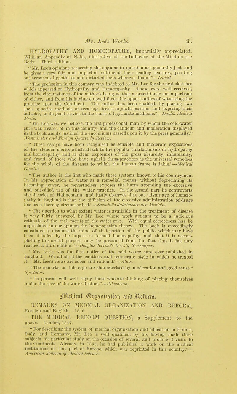 ITYDROrATIIY AND IIOMCEOPATIIY, impartially appreciated. With an Appcmlix of Notes, illustnitive of the Iiiilucnco of the Miud on the liody. Tliiril Etlitiou. Mr. Lee's opinions respecting the dogmas in question are generally just, and he gives a very fair and impartial outline of their leading features, pointing out erroneous hypotheses and distorted facts wherever found —Lancet.  'Jhe profession in this country was indebted to Mr. Lee for the lii'st sketches wliich appeared of Hydropathy and Homceopatliy. These were well received, from the circumstance of the author's being neither a practitioner nor a partisan of either, and from his Iiaving enjoyed favorable opportunities of witnessing tlie practice upon tlie Continent. The author has been enabled, by placing two such opposite methods of treating disease in juxta-position, and exposing tlieir fallacies, to do good service to the cause of legitimate medicine.-■-Z'uW'Mt Medical J'ress.  Mr. Lee was, we believe, the first professional man by whom the cold-water cure was treated of in this country, and tlie candour and moderation displ.ayed in tlie book amjily justified the encomiums passed upon it by the press generally. ircst/uiitster and Foreign Qaarterhj Jieview.  Tlicso essays have been recognised as sensible and moderate expositions of tlie slender merits wliich attach to the popular charlatanisms of hydropathy and hoinceopathy, and as clear exposures of the gross absurdity, inhumanity, and fraud of tliose who Iiave upheld thesa-practices as the universal remedies for the whole of the diseases to which the human frame is liable.—Medical Oazcile.  The author is the first who made these systems known to his counti-ymen. In his appreciation of water as a remedial means, vrithout depreciating its becoming power, he nevertheless exposes tlie harm attending tlie excessive and one-sided use of the water practice. In the second part he controverts the theories of Hahnemann, and justly observes that one advantage of homoeo- pathy in England is that the diifusion of the excessive administration of drugs has been thereby circumscribed.—/Sc7t»!!rfii's Jahrbucher dcr Medicin.  The question to what extent water is available in the treatment of disease is very f;iirly answered by Mr. Lee, whose work appears to be a judicious estimate of the real merits of the water cure. With equal con'ectness has lie appreciated in our opinion the homoeopathic theory. The book is exceedingly calculated to disabuse the mind of that portion of the public whicli may liave been d.luded by the imposture termed homoeopathy, and that it is accom- phsliing this useful purpose may bo presumed from the fact that it has now reached a third edition.—Dowjlas Jcrrold's IFccUi/ Keicspajicr.  Mr. Lee's w-as tlie first notice of the cold water cure ever published in England. We admired the cautious aiid temijerate style in wliich he treated it. Mr. Lee's views are sober and rational.—yiHos.  Tlie remarks on this rage are characterised by moderation and good sense. Specialor.  Its perusal will well repay those who are thinking of placing themselves under the care of the water-doctors.—Aihencmm. iilctiical ©i-gnuijntton ant ilcfovm. REMARKS ON MEDICAL ORGANIZATION AND REFORiAI, Foreign and English. 18-iC. THE MICDICAL REFORM QUESTION, a Supplement to the above. London, 1847. For describing the system of medical organization and education in France, It.aly, and Oermany, Mr. Lee is well quahfied, by his having made these subjects his particular study on tlie occasion of several and luoloiigcd visils to the Continent. Already, in IS:J5, lie liad pubhslied a work on tlie medical institutions of lliat part of JCurope, whicli was reiirintcd in this couutry.— Amcricim Jourml of Medical Sciemx:
