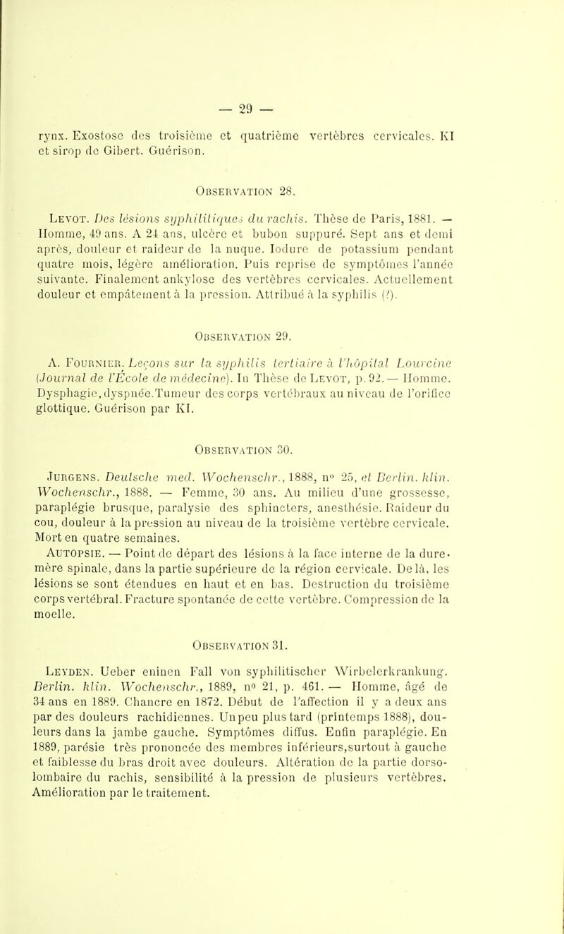 ryns. Exostosc des troisième et quatrième vertèiDres cervicales. Kl et sirop de Gibert. Giiérison. Observation 28. Levot. Des lésions syphililiquei du racliis. Thèse de Paris, 1881. — Homme, 49 ans. A 2-1: ans, ulcère et bubon suppuré. Sept ans et demi après, douleur et raideur de la nuque. lodure de potassium pendant quatre mois, légère amélioration. Puis reprise de symptômes l'année suivante. Finalement ankylose des vertèbres cervicales. Actuellement douleur et empâtement à la pression. Attribué à la syphilis (/). Obseuvation 29. A. Foup.NiER. Lerons sur la sijpliilis lerliaire à l'hôpilal Louicine {Jouryial de l'Ecole de médecine). In Thèse de Levot, p. 92.— Homme. Dysphagie,dyspnée.Tumeur des corps vertébraux au niveau de l'orifico glottique. Guérison par Kl. Observation SO. JuRGENS. Deu/jic/ie med. Wochenschr., 188S, n° 25, et Berlin, tiliu. Wochensclir., 1888. — Femme, 30 ans. Au milieu d'une grossesse, paraplégie brusque, paralysie des sphincters, anesthésie. Raideur du cou, douleur à la pression au niveau de la troisième vertèbre cervicale. Mort en quatre semaines. Autopsie. — Point de départ des lésions à la face interne de la dure- mère spinale, dans la partie supérieure de la région cervicale. Delà, les lésions se sont étendues en haut et en bas. Destruction du troisième corps vertébral. Fracture spontanée de cotte vertèbre. Compression de la moelle. Observation 31. Leyden. Ueber eninen Fall von syphilitischer Wirbelerkrankung. Berlin, hlin. Wochenschr., 1889, no 21, p. 461. — Homme, âgé de 34 ans en 1889. Chancre en 1872. Début de l'affection il y a deux ans par des douleurs rachidlcnnes. Un peu plus tard (printemps 1888), dou- leurs dans la jambe gauche. Symptômes diffus. Enfin paraplégie. En 1889, parésie très prononcée des membres inférieurs,surtout à gauche et faiblesse du bras droit avec douleurs. Altération de la partie dorso- lombaire du rachis, sensibilité à la pression de plusieurs vertèbres. Amélioration par le traitement.