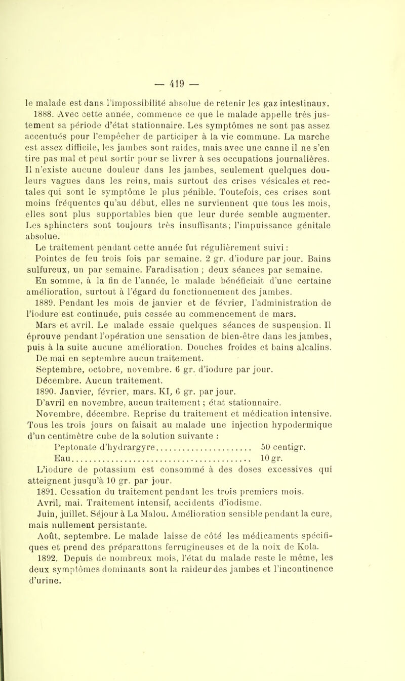 le malade est dans l'inipossibilité absolue de retenir les gaz intestinaux. 1888. Avec cette année, commence ce que le malade appelle très jus- tement sa période d'état statioiinaire. Les symptômes ne sont pas assez accentués pour l'empêcher de participer à la vie commune. La marche est assez difficile, les jambes sont raides, mais avec une canne il ne s'en tire pas mal et peut sortir pour se livrer à ses occupations journalières. II n'existe aucune douleur dans les jambes, seulement quelques dou- leurs vagues dans les reins, mais surtout des crises vésicales et rec- tales qui sont le symptôme le plus pénible. Toutefois, ces crises sont moins fréquentes qu'au début, elles ne surviennent que tous les mois, elles sont plus supportables bien que leur durée semble augmenter. Les sphincters sont toujours très insuffisants; l'impuissance génitale absolue. Le traitement pendant cette année fut régulièrement suivi : Pointes de feu trois l'ois par semaine. 2 gr. d'iodure par jour. Bains sulfureux, un par .semaine. Faradisation ; deux séances par semaine. En somme, à la fin de l'année, le malade bénéficiait d'une certaine amélioration, surtout à l'égard du fonctionnement des jambes. 1889. Pendant les mois de janvier et de février, l'administration de l'iodure est continuée, puis cessée au commencement de mars. Mars et avril. Le malade essaie quelques séances de suspension. Il éprouve pendant l'opération une sensation de bien-être dans les jambes, puis à la suite aucune amélioration. Douches froides et bains alcalins. De mai en septembre aucun traitement. Septembre, octobre, novembre. 6 gr. d'iodure par jour. Décembre. Aucun traitement. 1890. Janvier, février, mars. KL 6 gr. par jour. D'avril en novembre, aucun traitement ; état stationnaire. Novembre, décembre. Reprise du traitement et médication intensive. Tous les trois jours on faisait au malade une injection hypodermique d'un centimètre cube de la solution suivante : Peptonate d'hydrargyre 50 centigr. Eau 10 gr. L'iodure de potassium est consommé à des doses excessives qui atteignent jusqu'à 10 gr. par jour. 1891. Cessation du traitement pendant les trois premiers mois. Avril, mai. Traitement intensif, accidents d'iodisme. Juin, juillet. Séjour à La Malou. Amélioration sensible pendant la cure, mais nullement persistante. Août, septembre. Le malade laisse de côté les médicaments spécifi- ques et prend des préparations ferrugineuses et de la noix de Kola. 1892. Depuis de nombreux mois, l'état du malade reste le même, les deux symptômes dominants sont la raideur des jarnbes et l'incontinence d'urine.