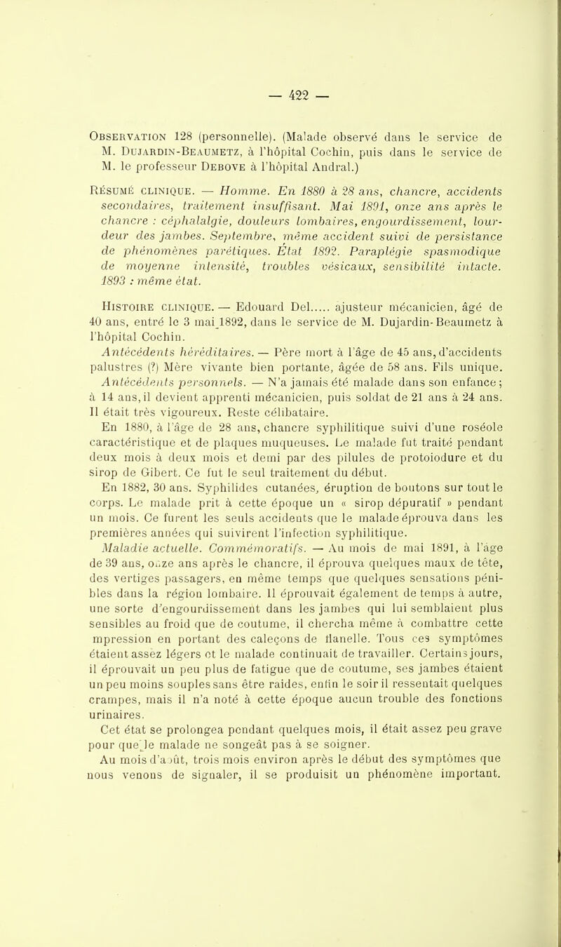 Observation 128 (personnelle). (Malade observé dans le service de M. Dujardin-Beaumetz, à l'hôpital Cochin, puis dans le service de M. le professeur Debove à l'hôpital Andral.) RÉSUMÉ CLINIQUE. — Homme. En 1880 à 28 ans, chancre, accidents secondaires, traitement insufftsant. Mai 1801, onze ans après le chancre : céphalalgie, douleurs lombaires, engourdissement, lour- deur des jambes. Septembre, même accident suivi de persistance de phénomènes parétiques. État 1892. Paraplégie spasmodique de moyenne inlejisité, troubles vésicaux, sensibilité intacte. 1893 : même état. Histoire clinique. — Edouard Del ajusteur mécanicien, âgé de 40 ans, entré le 3 inai_1892, dans le service de M. Dujardin-Beaumetz à l'hôpital Cochin. Antécédents héréditaires. — Père mort à l'âge de 45 ans, d'accidents palustres (?) Mère vivante bien portante, âgée de 58 ans. Fils unique. Antécédents personnels. — N'a jamais été malade dans son enfance ; à 14 ans, il devient apprenti mécanicien, puis soldat de 21 ans à 24 ans. Il était très vigoureux. Reste célibataire. En 1880, à l'âge de 28 ans, chancre syphilitique suivi d'une roséole caractéristique et de plaques muqueuses. Le malade fut traité pendant deux mois à deux mois et demi par des pilules de protoiodure et du sirop de Gibert. Ce fut le seul traitement du début. En 1882, 30 ans. Syphilides cutanées, éruption de boutons sur tout le corps. Le malade prit à cette époque un « sirop dépuratif « pendant un mois. Ce furent les seuls accideats que le malade éprouva dans les premières années qui suivirent l'infection syphilitique. Maladie actuelle. Commémoratifs. — Au mois de mai 1891, à l'âge de 39 ans, ofize ans après le chancre, il éprouva quelques maux de tête, des vertiges pas&agei's, en même temps que quelques sensations péni- bles dans la région lombaire. 11 éprouvait également de temps à autre, une sorte d'engourdissement dans les jambes qui lui semblaient plus sensibles au froid que de coutume, il chercha même à combattre cette mpression en portant des caleçons de tlanelle. Tous ces symptômes étaient assez légers ot le malade continuait de travailler. Certain s jours, il éprouvait un peu plus de fatigue que de coutume, ses jambes étaient un peu moins souples sans être raides, enfin le soir il ressentait quelques crampes, mais il n'a noté à cette époque aucun trouble des fonctions urinaires. Cet état se prolongea pendant quelques mois, il était assez peu grave pour queje malade ne songeât pas à se soigner. Au mois d'à )ût, trois mois environ après le début des symptômes que nous venons de signaler, il se produisit un phénomène important.