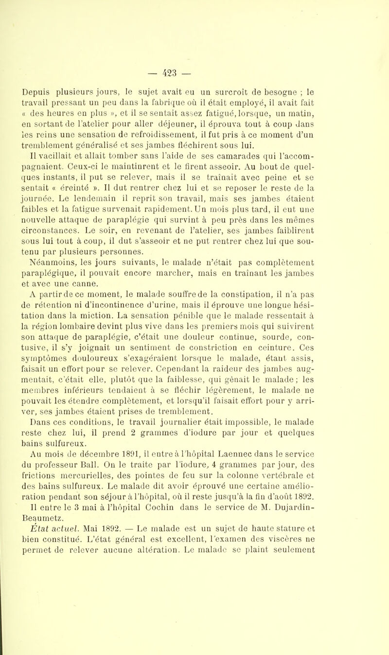 Depuis plusieurs jours, le sujet avait eu un surcroît de besogne ; le travail pressant un peu dans la fabrique où il était employé, il avait fait « des heures en plus », et il se sentait assez fatigué, lorsque, un matin, en sortant de l'atelier pour aller déjeuner, il éprouva tout à coup dans les reins une sensation de refroidissement, il fut pris à ce moment d'un tremblement généralisé et ses jambes fléchirent sous lui. Il vacillait et allait tomber sans l'aide de ses camarades qui l'accom- pagnaient. Ceux-ci le maintinrent et le firent asseoir. Au bout de quel- ques instants, il put se relever, mais il se traînait avec peine et se sentait « éreinté ». Il dut rentrer chez lui et se reposer le reste de la journée. Le lendemain il reprit son travail, mais ses jambes étaient faibles et la fatigue survenait rapidement. Un mois plus tard, il eut une nouvelle attaque de paraplégie qui survint à peu près dans les mêmes circonstances. Le soir, en revenant de l'atelier, ses jambes faiblirent sous lui tout à coup, il dut s'asseoir et ne put rentrer chez lui que sou- tenu par plusieurs personnes. Néanmoins, les jours suivants, le malade n'était pas complètement paraplégique, il pouvait encore marcher, mais en traînant les jambes et avec une canne. A partir de ce moment, le malade souffre de la constipation, il n'a pas de rétention ni d'incontinence d'urine, mais il éprouve une longue hési- tation dans la miction. La sensation pénible que le malade ressentait à la région lombaire devint plus vive dans les premiers mois qui suivirent son attaque de paraplégie, c'était une douleur continue, sourde, con- tusive, il s'y joignait un sentiment de constriction en ceinture. Ces symptômes douloureux s'exagéraient lorsque le malade, étant assis, faisait un effort pour se relever. Cependant la raideur des jambes aug- mentait, c'était elle, plutôt que la faiblesse, qui gênait le malade; les membres inférieurs tendaient à se fléchir légèrement, le malade ne pouvait les étendre complètement, et lorsqu'il faisait effort pour y arri- ver, ses jambes étaient prises de tremblement. Dans ces conditions, le travail journalier était impossible, le malade reste chez lui, il prend 2 grammes d'iodure par jour et quelques bains sulfureux. Au mois de décembre 1891, il entre à l'hôpital Laennec dans le service du professeur Bail. On le traite par l'iodure, 4 grammes par jour, des frictions mercurielles, des pointes de feu sur la colonne vertébrale et des bains sulfureux. Le malade dit avoir éprouvé une certaine amélio- ration pendant son séjour à l'hôpital, où il reste jusqu'à la fin d'août 1892. Il entre le 3 mai à l'hôpital Cochin dans le service de M. Dujardin- Beaumetz. État actuel. Mai 1892. — Le malade est un sujet de haute stature et bien constitué. L'état général est excellent, l'examen des viscères ne permet de relever aucune altération. Le malade se plaint seulement