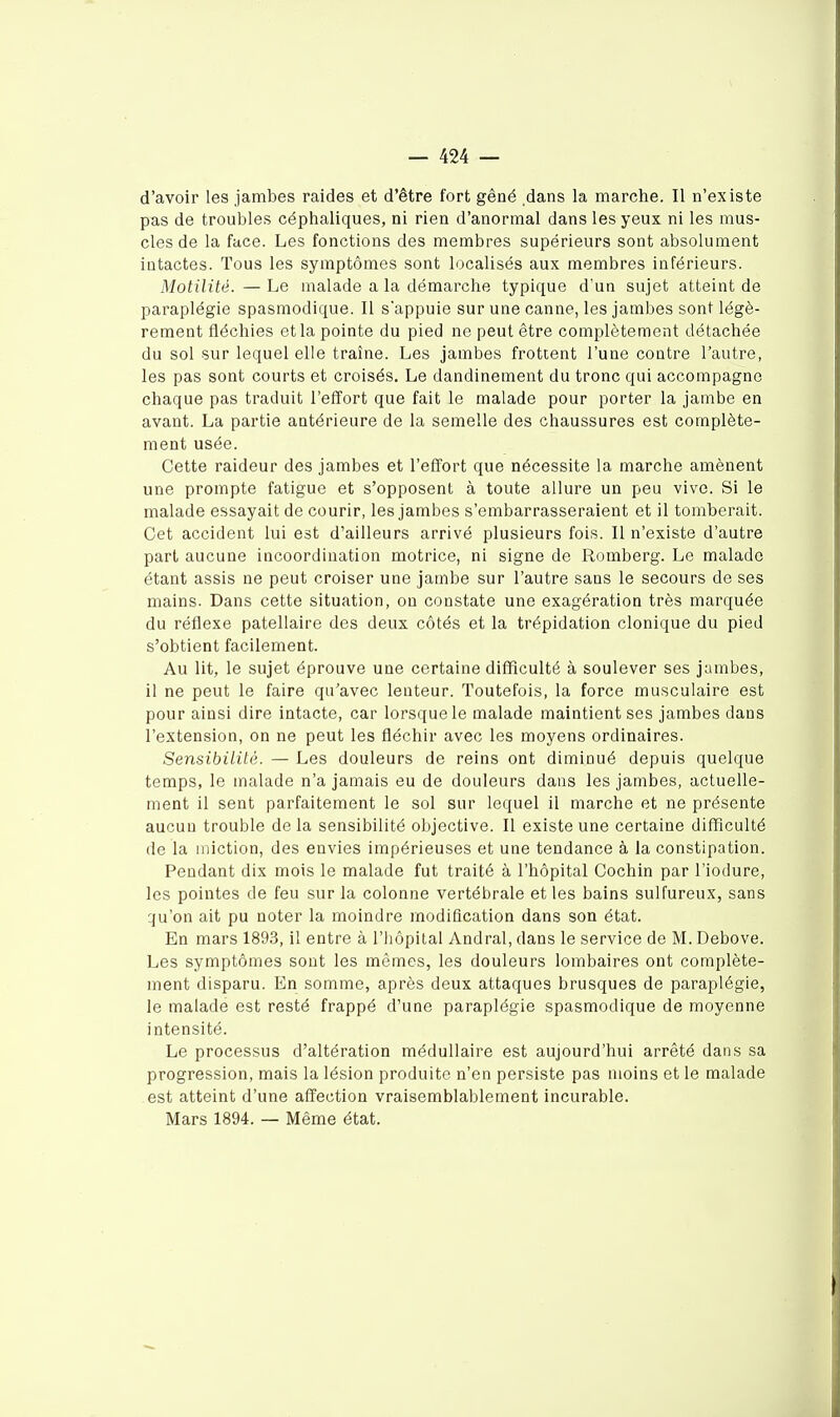 d'avoir les jambes raides et d'être fort gêné dans la marche. Il n'existe pas de troubles céphaliques, ni rien d'anormal dans les yeux ni les mus- cles de la face. Les fonctions des membres supérieurs sont absolument intactes. Tous les symptômes sont localisés aux membres inférieurs. Motilité. — Le malade a la démarche typique d'un sujet atteint de paraplégie spasmodique. Il s'appuie sur une canne, les jambes sont légè- rement fléchies et la pointe du pied ne peut être complètement détachée du sol sur lequel elle traîne. Les jambes frottent l'une contre l'autre, les pas sont courts et croisés. Le dandinement du tronc qui accompagne chaque pas traduit l'effort que fait le malade pour porter la jambe en avant. La partie antérieure de la semelle des chaussures est complète- ment usée. Cette raideur des jambes et l'effort que nécessite la marche amènent une prompte fatigue et s'opposent à toute allure un peu vive. Si le malade essayait de courir, les jambes s'embarrasseraient et il tomberait. Cet accident lui est d'ailleurs arrivé plusieurs fois. Il n'existe d'autre part aucune incoordination motrice, ni signe de Romberg. Le malade étant assis ne peut croiser une jambe sur l'autre sans le secours de ses mains. Dans cette situation, ou constate une exagération très marquée du réflexe patellaire des deux côtés et la trépidation clonique du pied s'obtient facilement. Au lit, le sujet éprouve une certaine difficulté à soulever ses jambes, il ne peut le faire qu'avec lenteur. Toutefois, la force musculaire est pour ainsi dire intacte, car lorsque le malade maintient ses jambes dans l'extension, on ne peut les fléchir avec les moyens ordinaires. Sensibilité. — Les douleurs de reins ont diminué depuis quelque temps, le malade n'a jamais eu de douleurs dans les jambes, actuelle- ment il sent parfaitement le sol sur lequel il marche et ne présente aucun trouble de la sensibilité objective. Il existe une certaine difficulté de la miction, des envies impérieuses et une tendance à la constipation. Pendant dix mois le malade fut traité à l'hôpital Cochin par l'iodure, les pointes de feu sur la colonne vertébrale et les bains sulfureux, sans qu'on ait pu noter la moindre modification dans son état. En mars 1893, il entre à l'Iiôpital Andral, dans le service de M. Debove. Les symptômes sont les mêmes, les douleurs lombaires ont complète- ment disparu. En somme, après deux attaques brusques de paraplégie, le malade est resté frappé d'une paraplégie spasmodique de moyenne intensité. Le processus d'altération médullaire est aujourd'hui arrêté dans sa progression, mais la lésion produite n'en persiste pas moins et le malade est atteint d'une affection vraisemblablement incurable. Mars 1894. — Même état.