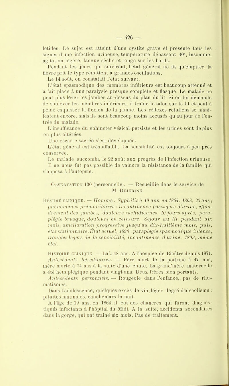 fétides. Le sujet est atteint d'une cystite grave et présente tous les signes d'une infection urineuse, température dépassant 40», insomnie, agitation légère, langue sèche et rouge sur les bords. Pendant les jours qui suivirent, Tétat général ne fit qu'empirer, la fièvre prit le type rémittent à grandes oscillations. Le 14 août, on constatait l'état suivant. L'état spasmodique des membres inférieurs est beaucoup atténué et a fait place à une paralysie presque complète et flasque. Le malade ne peut plus lever les jambes au-dessus du plan du lit. Si on lui demande de soulever les membres inférieurs, il traîne le talon sur le lit et peut à peine esquisser la flexion de la jambe. Les réflexes rotuliens se mani- festent encore, mais ils sont beaucoup moins accusés qu'au jour de l'en- trée du malade. L'insuffisance du sphincter vésical persiste et les urines sont déplus en plus altérées. Une escarre sacrée s'est développée. L'état général est très affaibli. La sensibilité est toujours à peu près conservée. Le malade succomba le 22 août aux progrès de l'infection urineuse. Il ne nous fut pas possible de vaincre la résistance de la famille qui s'opposa à Tautopsie. Observation 130 (personnelle). — Recueillie dans le service de M. Dejerine. RÉSUMÉ CLINIQUE. — Homme : Syphilis à 19 ans, en 186k. 1868, 23 ans ; phénomènes prémonitoires : incontinence passagère d'urine, effon- dreynent des jambes, douleurs rachidiennes. 10 jours après, para- plégie brusque, douleurs en ceinture. Séjour au lit pendant dix mois, amélioration progressive jusqu'au dix-huitième mois, puis, état stalionnaire. État actuel, 1800 : paraplégie spasmodique intense, troubles légers de la sensibilité, incontinence d'urine. 1893, même état. Histoire clinique. — Laf., 48 ans. AThospice de Bicêtre depuis 1871. Antécédents héréditaires. — Père mort de la poitrine à 47 ans, mère morte à 74 ans à la suite d'une chute. La grand'mère maternelle a été hémiplégique pendant vingt ans. Deux frères bien portants. Antécédents personnels. — Rougeole dans l'enfance, pas de rhu- matismes. Dans l'adolescence, quelques excès de vin, léger degré d'alcoolisme; pituites matinales, cauchemars la nuit. A l'âge de 19 ans, en 1864, il eut des chancres qui furent diagnos- tiqués infectants à l'hôpital du Midi. A la suite, accidents secondaires dans la gorge, qui ont traîné six mois. Pas de traitement.