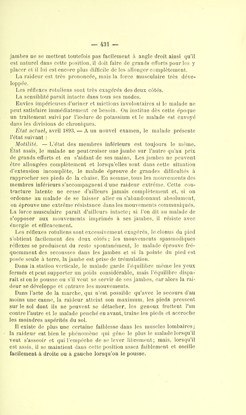 jambes ue se mettent toutefois pas facilemeut à angle droit ainsi qu'il est naturel dans cette position, il doit faire de grands efforts pour les y placer et il lui est encore plus difficile de les allonger complètement. La raideur est très prononcée, mais la force musculaire très déve- loppée. Les réflexes rotuiiens sont très exagérés des deux côtés. La sensiblité paraît intacte dans tous ses modes. Envies impérieuses d'uriner et mictions involontaires si le malade ne peut satisfaire immédiatement ce besoin. On institue dès cette époque un traitement suivi par l'iodure de potassium et le malade est envoyé dans les divisions de chroniques. État actuel, avril 1893. — A un nouvel examen, le malade présente l'état suivant : Motilité. — L'état des membres inférieurs est toujours le même. Etat assis, le malade ne peut croiser une jambe sur l'autre qu'au prix de grands efforts et en s'aidant de ses mains. Les jambes ne peuvent être allongées complètement et lorsqu'elles sont dans cette situation d'extension incomplète, le malade éprouve de grandes difficultés à rapprocher ses pieds de la chaise. En somme, tous les mouvements des ziiembres inférieurs s'accompagnent d'une raideur extrême. Cette con- tracture latente ne cesse d'ailleurs jamais complètement et, si on ordonne au malade de se laisser aller en s'abandonnant absolument, on éprouve une extrême résistance dans les mouvements communiqués. La force musculaire parait d'ailleurs intacte; si l'on dit au malade de s'opposer aux mouvements imprimés à ses jambes, il résiste avec énergie et efficacement. Les réflexes rotuiiens sont excessivement exagérés, le clonus du pied s'obtient facilement des deux côtés ; les mouvements spasmodiques réflexes se produisent du reste spontanément, le malade éprouve fré- quemment des secousses dans les jambes et si la pointe du pied est posée seule à terre, la jambe est prise de trémulation. Dans la station verticale, le malade garde l'équilibre même les yeux fermés et peut supporter un poids considérable, mais l'équilibre dispa- raît si on le pousse ou s'il veut se servir de ses jambes, car alors la rai- deur se développe et entrave les mouvements. Dans l'acte de la marche, qui n'est possible qu'avec le secours d'au moins une canne, la raideur atteint son maximum, les pieds pressent sur le sol dont ils ne peuvent se détacher, les genoux frottent l'un contre l'autre et le malade penché en avant, traîne les pieds et accroche les moindres aspérités du sol. Il existe de plus une certaine faiblesse dans les muscles lombaires; la raideur est bien le phénomène qui gêne le plus le malade lorsqu'il veut s'asseoir et qui l'empêche de se lever librement; niais, lorsqu'il est assis, il se maintient dans cette position assez faiblement et oscille facilement à droite ou à gauche lorsqu'on le pousse.