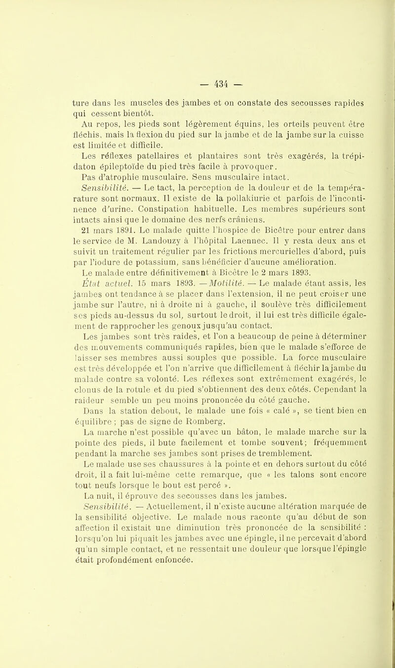 ture dans les muscles des jambes et on constate des secousses rapides qui cessent bientôt. Au repos, les pieds sont légèrement équins, les orteils peuvent être fléchis, mais la flexion du pied sur la jambe et de la jambe sur la cuisse est limitée et difficile. Les réflexes patellaires et plantaires sont très exagérés, la trépi- daton épileptoïde du pied très facile à provoquer. Pas d'atrophie musculaire. Sens musculaire intact. Sensibilité. — Le tact, la perception de la douleur et de la tempéra- rature sont normaux. Il existe de la pollakiurie et parfois de l'inconti- nence d'urine. Constipation habituelle. Les membres supérieurs sont intacts ainsi que le domaine des nerfs crâniens. 21 mars 1891. Le malade quitte l'hospice de Bicêtre pour entrer dans le service de M. Landouzy à l'hôpital Laennec. Il y resta deux ans et suivit un traitement régulier par les frictions mercurielles d'abord, puis par l'iodure de potassium, sans bénéficier d'aucune amélioration. Le malade entre définitivement à Bicêtre le 2 mars 1893. État actuel. 15 mars 1893. —Motilité. — Le malade étant assis, les jambes ont tendance à se placer dans l'extension, il ne peut croiser une jambe sur l'autre, ni à droite ni à gauche, il soulève très difficileoient ses pieds au-dessus du sol, surtout le droit, il lui est très difficile égale- ment de rapprocher les genoux jusqu'au contact. Les jambes sont très raides, et Ton a beaucoup de peine à déterminer des mouvements communiqués rapides, bien que le malade s'efforce de laisser ses membres aussi souples que possible. La force musculaire est très développée et l'on n'arrive que difficilement à fléchir la jambe du malade contre sa volonté. Les réflexes sont extrêmement exagérés, le clonus de la rotule et du pied s'obtiennent des deux côtés. Cependant la raideur semble un peu moins prononcée du côté gauche. Dans la station debout, le malade une fois « calé », se tient bien en équilibre ; pas de signe de Romberg. La marche n'est possible qu'avec un bâton, le malade marche sur la pointe des pieds, il bute facilement et tombe souvent; fréquemment pendant la marche ses jambes sont prises de tremblement. Le malade use ses chaussures à la pointe et en dehors surtout du côté droit, il a fait lui-même cette remarque, que « les talons sont encore tout neufs lorsque le bout est percé ». La nuit, il éprouve des secousses dans les jambes. Sensibilité. — Actuellement, il n'existe aucune altération marquée de la sensibilité o'ojective. Le malade nous raconte qu'au début de son affection il existait une diminution très prononcée de la sensibilité : lorsqu'on lui piquait les jambes avec une épingle, il ne percevait d'abord qu'un simple contact, et ne ressentait une douleur que lorsque l'épingle était profondément enfoncée.