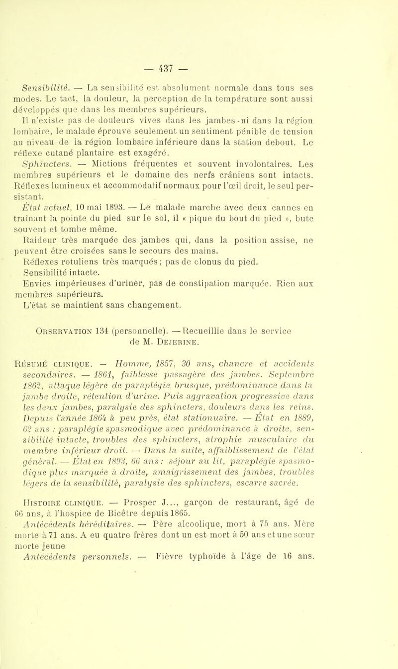 Sensibilité. — La seiiii!)ilité est absolumont normale dans tous ses modes. Le tact, la douleur, la perception de la température sont aussi développés que dans les membres supérieurs. Il n'e.^iste pas de douleurs vives dans les jambes-ni dans la région lombaire, le malade éprouve seulement un sentiment pénible de tension au niveau de la région lombaire inférieure dans la station debout. Le réflexe cutané plantaire est exagéré. Sphinclers. — Mictions fréquentes et souvent involontaires. Les membres supérieurs et le domaine des nerfs crâniens sont intacts. RéHexes lumineux et accommodatif normaux pour l'œil droit, le seul per- sistant. État actuel, 10 mai 1893. — Le malade marche avec deux cannes en traînant la pointe du pied sur le sol, il « pique du bout du pied », bute souvent et tombe même. Raideur très marquée des jambes qui, dans la position assise, ne peuvent être croisées sans le secours des mains. Réflexes rotuliens très marqués ; pas de clonus du pied. Sensibilité intacte. Envies impérieuses d'uriner, pas de constipation marquée. Rien aux membres supérieurs. L'état se maintient sans changement. Observation 134 (personnelle). —Recueillie dans le service de M. Dejerine. RÉSUMÉ CLINIQUE. — Homme, 1857, 30 ans, chancre et accidents secondaires. — 1801, faiblesse passagère des jambes. Septembre 1862, attaque légère de paraplégie brusque, prédominance dans la jambe droite, rétention d'urine. Puis aggravation progressive dans les deux jambes, paralysie des sphincters, douleurs dans les reins. Depuis l'année 18Gk a peu près, état stationuaire. — État en 1889, 62 ans : paraplégie spasmodique avec prédominance à droite, sen- sibilité intacte, troubles des sphincters, atrophie musculaire du membre inférieur droit. — Dans la suite, affaiblissement de l'état général. — Etat en 1803, 66 ans: séjour au lit, paraplégie spasmo- dique plus marquée à droite, amaigrissement des jambes, troubles légers de la sensibilité, paralysie des sphincters, escarre sacrée. Histoire CLINIQUE. — Prosper J..., garçon de restaurant, âgé de GG ans, à l'hospice de Bicêtre depuis 1865. Antécédents héréditaires. — Père alcoolique, mort à 75 ans. Mère morte à 71 ans. A eu quatre frères dont un est mort à 50 ans et une sœur morte jeune Antécédents personnels. — Fièvre typhoïde à l'âge de 16 ans.