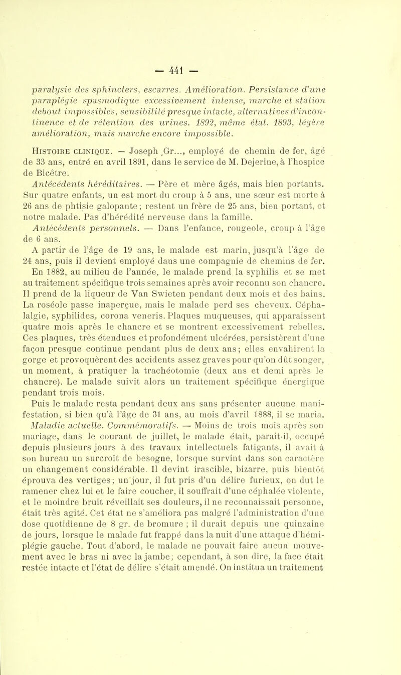 paralysie des sphincters, escarres. Amélioration. Persistance d'une paraplégie spasmodique excessivement intense, marche et station debout impossibles, sensibilité presque intacte, alternatives d'incon- tinence et de rétention des urines. 1892, même état. 1893, légère amélioration, mais marche encore impossible. Histoire clinique. — Joseph ,Gr..., employé de chemin de fer, âgé de 33 ans, entré en avril 1891, dans le service de M. Dejerine, à l'hospice de Bicétre. Antécédents héréditaires. — Père et mère âgés, mais bien portants. Sur quatre enfants^ un est mort du croup à 5 ans, une sœur est morte à 26 ans de phtisie galopante; restent un frère de 25 ans, bien portant, et notre malade. Pas d'hérédité nerveuse dans la famille. Antécédents personnels. — Dans l'enfance, rougeole, croup à l'âge de 6 ans. A partir de l'âge de 19 ans, le malade est marin, jusqu'à l'âge de 24 ans, puis il devient employé dans une compagnie de chemins de fer. En 1882, au milieu de l'année, le malade prend la syphilis et se met au traitement spécifique trois semaines après avoir reconnu son chancre. Il prend de la liqueur de Van Swieten pendant deux mois et des bains. La roséole passe inaperçue, mais le malade perd ses cheveux. Cépha- lalgie, syphilides, corona veneris. Plaques muqueuses, qui apparaissent quatre mois après le chancre et se montrent excessivement relielles. Ces plaques, très étendues et profondément ulcérées, persistèrent d'une façon presque continue pendant plus de deux ans; elles envahirent la gorge et provoquèrent des accidents assez graves pour qu'on dût songer, un moment, à pratiquer la trachéotomie (deux ans et demi après le chancre). Le malade suivit alors un traitement spécifique énergique pendant trois mois. Puis le malade resta pendant deux ans sans présenter aucune mani- festation, si bien qu'à l'âge de 31 ans, au mois d'avril 1888, il se maria. Maladie actuelle. Commémoratifs. — Moins de trois mois après son mariage, dans le courant de juillet, le malade était, paraît-il, occupé depuis plusieurs jours à des travaux intellectuels fatigants, il avait à son bureau un surcroît de besogne, lorsque survint dans son caractère un changement considérable. Il devint irascible, bizarre, puis bientôt éprouva des vertiges; un jour, il fut pris d'un délire furieux, on dut le ramener chez lui et le faire coucher, il souffrait d'une céphalée violente, et le moindre bruit réveillait ses douleurs, il ne reconnaissait personne, était très agité. Cet état ne s'améliora pas malgré l'administration d'une dose quotidienne de 8 gr. de bromure ; il durait depuis une quinzaine de jours, lorsque le malade fut frappé dans la nuit d'une attaque d'hémi- plégie gauche. Tout d'abord, le malade ne pouvait faire aucun mouve- ment avec le bras ni avec la jambe; cependant, à son dire, la face était restée intacte et l'état de délire s'était amendé. On institua un traitement