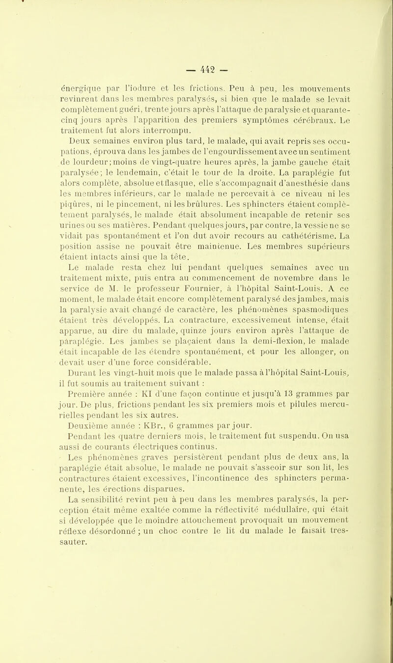 énergique par l'iodure et les frictions. Peu à peu, les mouvements revinrent dans les membres paralysés, si bien que le malade se levait complètement guéri, trente jours après l'attaque de paralysie et quarante- cinq jours après l'apparition des premiers symptômes cérébraux. Le traitement fut alors interrompu. Deux semaines environ plus tard, le malade, qui avait reprisses occu- pations, éprouva dans les jambes de l'engourdissement avec un sentiment de lourdeur ; moins de vingt-quatre heures après, la jambe gauche était paralysée; le lendemain, c'était le tour de la droite. La paraplégie fut alors complète, absolue etflasque, elle s'accompagnait d'anesthésie dans les membres inférieurs, car le malade ne percevait à ce niveau ni les piqûres, ni le pincement, ni les brûlures. Les sphincters étaient complè- tement paralysés, le malade était absolument incapable de retenir ses urines ou ses matières. Pendant quelques jours, par contre, la vessie ne se vidait pas spontanément et l'on dut avoir recours au cathétérisme. La position assise ne pouvait être maintenue. Les membres supérieurs étaient intacts ainsi que la tête. Le malade resta chez lui pendant quelques semaines avec un traitement mixte, puis entra au conunencement de novembre dans le service de M. le professeur Fournier, à l'hôpital Saint-Louis. A ce moment, le malade était encore complètement paralysé des jambes, mais la paralysie avait changé de caractère, les phénomènes spasmodiques étaient très développés. La contracture, excessivement intense, était apparue, au dire du malade, quinze jours environ après l'attaque de paraplégie. Les jambes se plaçaient dans la demi-flexion, le malade était incapable de les étendre spontanément, et pour les allonger, on devait user d'une force considérable. Durant les vingt-huit mois que le malade p SLSS3, cl l'hôpital Saint-Louis, il fut soumis au traitement suivant : Première année : Kl d'une façon continue et jusqu'à 13 grammes par jour. De plus, frictions pendant les six premiers mois et pilules mercu- rielles pendant les six autres. Deuxième année : KBr., 6 grammes par jour. Pendant les quatre derniers mois, le traitement fut suspendu. On usa aussi de courants électriques continus. • Les phénomènes graves persistèrent pendant plus de deux ans, la paraplégie était absolue, le malade ne pouvait s'asseoir sur son lit, les contractures étaient excessives, l'incontinence des sphincters perma- nente, les érections disparues. La sensibilité revint peu à peu dans les membres paralysés, la per- ception était même exaltée comme la réflectivité médullaire, qui était si développée que le moindre attouchement provoquait un mouvement réflexe désordonné ; un choc contre le lit du malade le faisait tres- sauter.