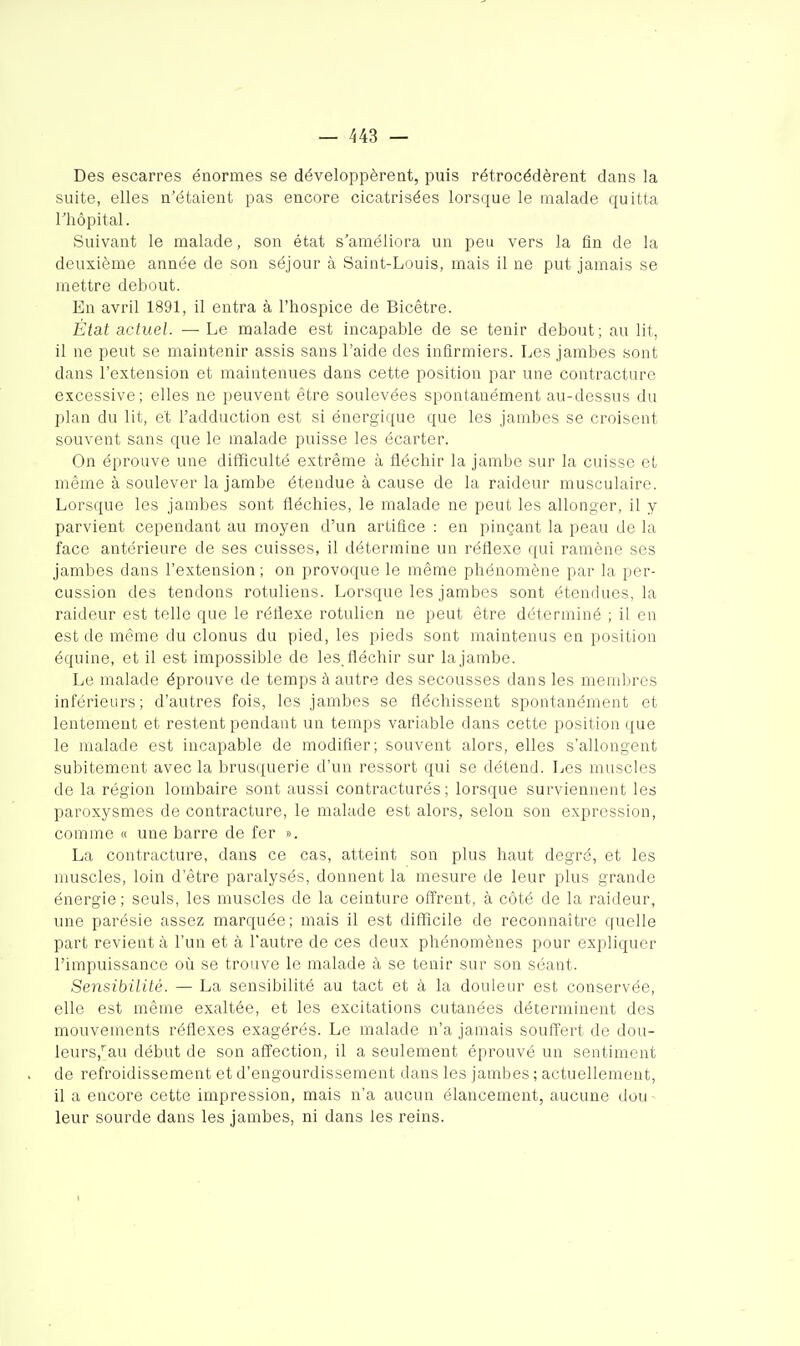 Des escarres énormes se développèrent, puis rétrocédèrent dans la suite, elles n'étaient pas encore cicatrisées lorsque le malade quitta rhôpital. Suivant le malade, son état s'améliora un peu vers la fin de la deuxième année de son séjour à Saint-Louis, mais il ne put jamais se mettre debout. En avril 1891, il entra à l'hospice de Bicêtre. État actuel. —Le malade est incapable de se tenir debout; au lit, il ne peut se maintenir assis sans l'aide des infirmiers. Les jambes sont dans l'extension et maintenues dans cette position par une contracture excessive; elles ne peuvent être soulevées spontanément au-dessus du plan du lit, et l'adduction est si énergique que les jambes se croisent souvent sans que le malade puisse les écarter. On éprouve une difficulté extrême à fléchir la jambe sur la cuisse et même à soulever la jambe étendue à cause de la raideur musculaire. Lorsque les jambes sont fléchies, le malade ne peut les allonger, il y parvient cependant au moyen d'un artifice : en pinçant la peau de la face antérieure de ses cuisses, il détermine un réflexe qui ramène ses jambes dans l'extension ; on provoque le même phénomène par la per- cussion des tendons rotuliens. Lorsque les jambes sont étendues, la raideur est telle que le réflexe rotulien ne peut être déterminé ; il en est de même du clonus du pied, les pieds sont maintenus en position équine, et il est impossible de les. fléchir sur la jambe. Le malade éprouve de temps à autre des secousses dans les membres inférieurs; d'autres fois, les jambes se fléchissent spontanément et lentement et restent pendant un temps variable dans cette position que le malade est incapable de modifier; souvent alors, elles s'allongent subitement avec la brusquerie d'un ressort qui se détend. Les muscles de la région lombaire sont aussi contracturés ; lorsque surviennent les paroxysmes de contracture, le malade est alors, selon son expression, comme « une barre de fer ». La contracture, dans ce cas, atteint son plus haut degré, et les muscles, loin d'être paralysés, donnent la mesure de leur plus grande énergie; seuls, les muscles de la ceinture offrent, à côté de la raideur, une parésie assez marquée; mais il est difficile de reconnaître quelle part revient à l'un et à l'autre de ces deux phénomènes pour expliquer l'impuissance où se trouve le malade à se tenir sur son séant. Sensibilité. — La sensibilité au tact et à la douleur est conservée, elle est même exaltée, et les excitations cutanées déterminent des mouvements réflexes exagérés. Le malade n'a jamais souffert de dou- leurs,''au début de son affection, il a seulement éprouvé un sentiment de refroidissement et d'engourdissement dans les jambes ; actuellement, il a encore cette impression, mais n'a aucun élancement, aucune dou- leur sourde dans les jambes, ni dans les reins.