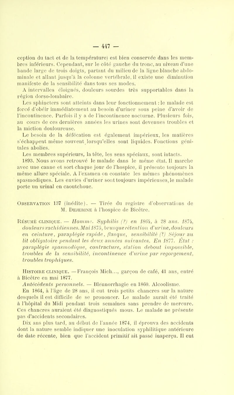 ception du tact et de la température) est bien conservée dans les mem- bres inférieurs. Cependant, sur le côté gauche du tronc, au niveau d'une bande large de trois doigts, partant du milieu de la ligne blanche abdo- minale et allant jusqu'à la colonne vertébrale, il existe une diminution manifeste de la sensibilité dans tous ses modes. A intervalles éloignés, douleurs sourdes très supportables dans la région dorso-lorabaire. Les sphincters sont atteints dans leur fonctionnement : le malade est forcé d'obéir immédiatement au besoin d'uriner sous peine d'avoir de rincontinence. Parfois il y a de l'incontinence noclurne. Plusieurs fois, au cours de ces dernières années les urines sont devenues troubles et la miction douloureuse. Le besoin de la défécation est également impérieux, les matières s'échappent même souvent lorsqu'elles sont liquides. Fonctions géni- tales abolies. Les membres supérieurs, la tête, les sens spéciaux, sont intacts. 1893. Nous avons retrouvé le malade dans le même état. Il marche avec une canne et sort chaque jour de l'hospice, il présente toujours la même allure spéciale. A l'examen on constate les mêmes phénomènes spasmodiques. Les envies d'uriner sont toujours impérieuses, le malade porte un urinai en caoutchouc. Observation 137 (inédite). — Tirée du registre d'observations de M. Dejerine à l'hospice de Bicêtre. RÉSUMÉ CLINIQUE. — Homnn'. Syphilis (?) en 186k, à 28 ans. 181k, douleurs rachidiennes. Mai lSlô, brusque rétention d'urine, douleurs en ceinture, paraplégie rapide, flasque, sensibilité (1) Séjour au lit obligatoire pendant les deux années suivantes. En 1811. État : paraplégie spasmodique, contracture, station debout impossible, troubles de la sensibilité, incontinence d'urine par regorgement, troubles tropkiques. Histoire CLINIQUE. —François Mich..., garçon de café, 41 ans, entré à Bicêtre en mai 1877. Antécédents personnels. — Blenuorrhagie en 1860. Alcoolisme. En 1864, à l'âge de 28 ans, il eut trois petits chancres sur la nature desquels il est difficile de se prononcer. Le malade aurait été traité à l'hôpital du Midi pendant trois semaines sans prendre de mercure. Ces chancres auraient été diagnostiqués mous. Le malade ne présente pas d'accidents secondaires. Dix ans plus tard, au début de l'année 1874, il éprouva des accidents dont la nature semble indiquer une inoculation syphilitique antérieure de date récente, bien que l'accident primitif ait passé inaperçu. Il eut