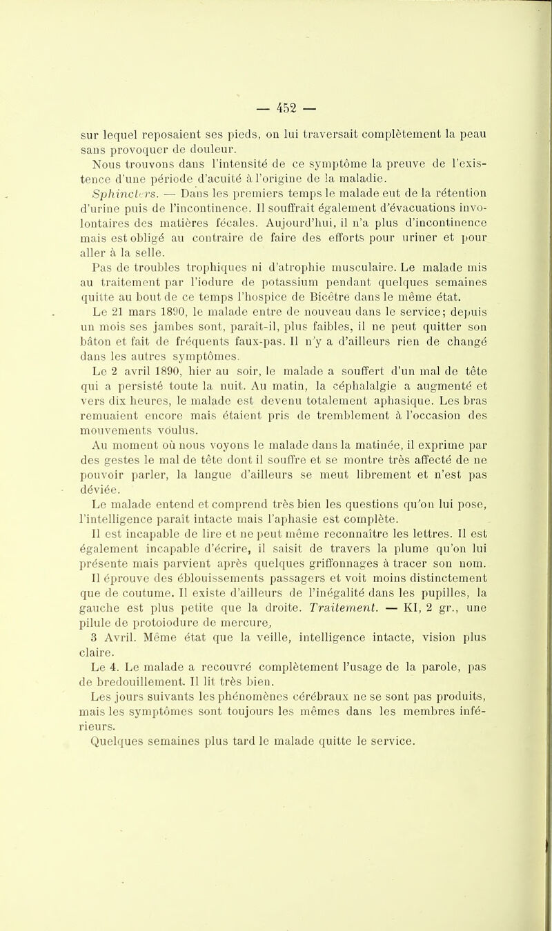 sur lequel reposaient ses pieds, on lui traversait complètement la peau sans provoquer de douleur. Nous trouvons dans l'intensité de ce symptôme la preuve de l'exis- tence d'une période d'acuité à l'origine de la maladie. Sphinch'rs. — Dans les premiers temps le malade eut de la rétention d'urine puis de l'incontinence. Il souffrait également d'évacuations invo- lontaires des matières fécales. Aujourd'hui, il n'a plus d'incontinence mais est obligé au contraire de faire des efforts pour uriner et pour aller à la selle. Pas de troubles trophiques ni d'atrophie musculaire. Le malade mis au traitement par l'iodure de potassium pendant quelques semaines quitte au bout de ce temps l'hospice de Bicêtre dans le même état. Le 21 mars 1890, le malade entre de nouveau dans le service; depuis un mois ses jambes sont, paraît-il, plus faibles, il ne peut quitter son bâton et fait de fréquents faux-pas. Il n'y a d'ailleurs rien de changé dans les autres symptômes. Le 2 avril 1890, hier au soir, le malade a souffert d'un mal de tête qui a persisté toute la nuit. Au matin, la céphalalgie a augmenté et vers dix heures, le malade est devenu totalement aphasique. Les bras remuaient encore mais étaient pris de tremblement à l'occasion des mouvements voulus. Au moment oii nous voyons le malade dans la matinée, il exprime par des gestes le mal de tête dont il souffre et se montre très affecté de ne pouvoir parler, la langue d'ailleurs se meut librement et n'est pas déviée. Le malade entend et comprend très bien les questions qu'on lui pose, l'intelligence paraît intacte mais l'aphasie est complète. Il est incapable de lire et ne peut même reconnaître les lettres. Il est également incapable d'écrire, il saisit de travers la plume qu'on lui présente mais parvient après quelques griffonnages à tracer son nom. Il éprouve des éblouissements passagers et voit moins distinctement que de coutume. Il existe d'ailleurs de l'inégalité dans les pupilles, la gauche est plus petite que la droite. Traitement. — Kl, 2 gr., une pilule de protoiodure de mercure^ 3 Avril. Même état que la veille, intelligence intacte, vision plus claire. Le 4. Le malade a recouvré complètement l'usage de la parole, pas de bredouillement. Il lit très bien. Les jours suivants les phénomènes cérébraux ne se sont pas produits, mais les symptômes sont toujours les mêmes dans les membres infé- rieurs. Quelques semaines plus tard le malade quitte le service.